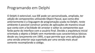 Programando em Delphi
O Delphi é extensível, sua IDE pode ser personalizada, ampliada, ter
adição de componentes utilizando Object Pascal, que como dito
anteriormente é a linguagem de programação usada no Delphi, neste
ambiente é possível construir janelas de aplicações de maneira visual
que conta com a facilidade de arrastar e soltar os componentes que
farão parte da interface com o usuário final. Devido a arquitetura inicial
orientada a objeto o Delphi vem mantendo suas características básicas
desde seu lançamento em 1995, o que permite que uma aplicação de
uma versão anterior seja suportada por uma versão mais atual
somente recompilando o código.
ewertonjsilva@gmail.com
 