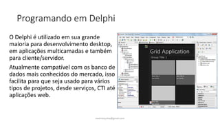 Programando em Delphi
O Delphi é utilizado em sua grande
maioria para desenvolvimento desktop,
em aplicações multicamadas e também
para cliente/servidor.
Atualmente compatível com os banco de
dados mais conhecidos do mercado, isso
facilita para que seja usado para vários
tipos de projetos, desde serviços, CTI até
aplicações web.
ewertonjsilva@gmail.com
 