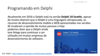 Programando em Delphi
Atualmente em 2016 o Delphi está na versão Delphi 10 Seattle, apesar
de muitos dizerem que o Delphi é uma linguagem ultrapassada, os
recursos de desenvolvimento mobile e WEB apresentados nas versões
XE mudaram a opinião de muitas pessoas e hoje
podemos dizer que o Delphi ainda
tem folego para continuar a ser
utilizado em muitas empresas de
desenvolvimento de software.
Site: Delphi - https://www.embarcadero.com/br/products/delphi
ewertonjsilva@gmail.com
 