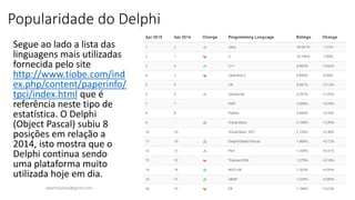 Popularidade do Delphi
Segue ao lado a lista das
linguagens mais utilizadas
fornecida pelo site
http://www.tiobe.com/ind
ex.php/content/paperinfo/
tpci/index.html que é
referência neste tipo de
estatística. O Delphi
(Object Pascal) subiu 8
posições em relação a
2014, isto mostra que o
Delphi continua sendo
uma plataforma muito
utilizada hoje em dia.
ewertonjsilva@gmail.com
 