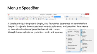 Menu e SpeedBar
A janela principal é o próprio Delphi, se a fecharmos estaremos fechando todo o
Delphi. Esta janela é composta basicamente pelo menu e o SpeedBar. Para alterar
os itens visualizados na SpeedBar basta ir até o menu
ViewTolbars e selecionar quais itens serão adicionados.
ewertonjsilva@gmail.com
 