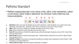Palheta Standart
• Palheta responsável por criar novas units, abrir units existentes, salvar
a unit atual, salvar tudo e adicionar ou remover units externas aos
nossos projetos.
1. Newitems: Abre uma caixa de diálogo que permite selecionar o tipo de objeto a ser criado como novo
aplicativo, formulário, DLL, relatórios, entre outros. Equivale ao menu File | New | Other.
2. Open: Abre Unit, Form, Projeto ou Package. Equivale ao menu File | Open.
3. Save: Salva a Unit/Form atual. Equivale ao menu File | Save.
4. Save All: Salva todas as Units/Forms abertos que sofreram alteração. Equivale ao menu File | Save All ou
as teclas Shift+Ctrl+S.
5. Open Project: Abre um arquivo de projeto (.dpr – Delphi Project). Equivale ao menu File | Open Project
ou as teclas Ctrl+F11.
6. Add file to Project: Acrescenta um arquivo já existente ao projeto atual. Equivale ao menu Project | Add
to Project ou as teclas Shift+F11.
7. Remove file to Project: Remove arquivos existentes no projeto.
1 3
2 4 6
5 7
ewertonjsilva@gmail.com
 