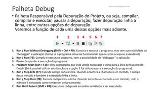 Palheta Debug
• Palheta Responsável pela Depuração do Projeto, ou seja, compilar,
compilar e executar, pausar a depuração, fazer depuração linha a
linha, entre outras opções de depuração.
Veremos a função de cada uma dessas opções mais adiante.
1. Run / Run Without Debugging (Shift + Ctrl + F9): Compila e executa o programa, mas sem a possibilidade de
“debuggar” a aplicação (Como se o programa estivesse funcionando apenas com o arquivo executável).
2. Run / Run (F9): Compila e executa o programa, com a possibilidade de “debuggar” a aplicação.
3. Pause. Suspende a execução do programa.
4. Program Reset (Ctrl + F2): Fecha o programa que está sendo executado e volta para a área de trabalho do
Delphi (Só é possível utilizar esta função se a opção 2 foi utilizada para a execução do programa).
5. Run / Step InTo (F7): Executa código linha a linha. Quando encontra a chamada a um método, o código
deste método e também é executado linha a linha.
6. Run / Step Over (F8): Executa código linha a linha. Quando encontra a chamada a um método, todo o
método é executado como sendo um único comando.
7. Run Until Return (Shift + F8): Executa o código até encontrar o método a ser executado.
1 2 3 4 5 6 7
ewertonjsilva@gmail.com
 