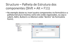 Structure – Palheta de Estrutura dos
componentes (Shift + Alt + F11)
• No exemplo abaixo eu inseri quatro componentes no formulário e a
palheta Estrutura mostrou como eles estão organizados, ou seja o
Label1, Edit1, Button1 e o Memo1 estão “dentro” do Formulário
Form1.
ewertonjsilva@gmail.com
 