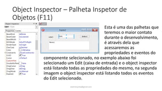 Object Inspector – Palheta Inspetor de
Objetos (F11)
Esta é uma das palhetas que
teremos o maior contato
durante o desenvolvimento,
é através dela que
acessaremos as
propriedades e eventos do
componente selecionado, no exemplo abaixo foi
selecionado um Edit (caixa de entrada) e o object inspector
está listando todas as propriedades do mesmo, na segunda
imagem o object inspector está listando todos os eventos
do Edit selecionado.
ewertonjsilva@gmail.com
 