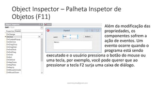 Object Inspector – Palheta Inspetor de
Objetos (F11)
Além da modificação das
propriedades, os
componentes sofrem a
ação de eventos. Um
evento ocorre quando o
programa está sendo
executado e o usuário pressiona o botão do mouse ou
uma tecla, por exemplo, você pode querer que ao
pressionar a tecla F2 surja uma caixa de diálogo.
ewertonjsilva@gmail.com
 