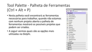 Tool Palette - Palheta de Ferramentas
(Ctrl + Alt + P)
• Nesta palheta você encontrará as ferramentas
necessárias para trabalhar, quando não estamos
com nenhum projeto aberto a palheta de
ferramentas mostrará os possíveis projetos que
podem ser criados.
• A seguir vermos quais são as opções mais
utilizadas no Delphi.
ewertonjsilva@gmail.com
 