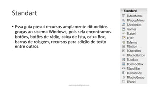 Standart
• Essa guia possui recursos amplamente difundidos
graças ao sistema Windows, pois nela encontramos
botões, botões de rádio, caixa de lista, caixa Box,
barras de rolagem, recursos para edição de texto
entre outros.
ewertonjsilva@gmail.com
 
