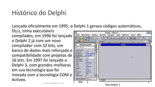 Histórico do Delphi
Lançado oficialmente em 1995, o Delphi 1 gerava códigos automáticos,
DLLs, tinha executáveis
compilados, em 1996 foi lançado
o Delphi 2 já com um novo
compilador com 32 bits, um
banco de dados mais reforçado e
compatibilidade com projetos de
16 bits. Em 1997 foi lançado o
Delphi 3, com grandes melhoras
em sua tecnologia que foi
inovada com a tecnologia COM e
Activex.
Tela Delphi 1
ewertonjsilva@gmail.com
 