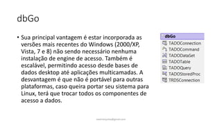 dbGo
• Sua principal vantagem é estar incorporada as
versões mais recentes do Windows (2000/XP,
Vista, 7 e 8) não sendo necessário nenhuma
instalação de engine de acesso. Também é
escalável, permitindo acesso desde bases de
dados desktop até aplicações multicamadas. A
desvantagem é que não é portável para outras
plataformas, caso queira portar seu sistema para
Linux, terá que trocar todos os componentes de
acesso a dados.
ewertonjsilva@gmail.com
 