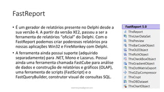 FastReport
• É um gerador de relatórios presente no Delphi desde a
sua versão 4. A partir da versão XE2, passou a ser a
ferramenta de relatórios “oficial” do Delphi. Com o
FastReport podemos criar poderosos relatórios pra
nossas aplicações Win32 e FireMonkey com Delphi.
• A ferramenta ainda possui suporte (adquirido
separadamente) para .NET, Mono e Lazarus. Possui
ainda uma ferramenta chamada FastCube para análise
de dados e construção de relatórios e gráficos (OLAP),
uma ferramenta de scripts (FastScript) e o
FastQueryBuilder, construtor visual de consultas SQL.
ewertonjsilva@gmail.com
 