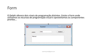 Form
O Delphi oferece dois níveis de programação distintos. Existe o Form onde
utilizamos os recursos de programação visual e aproveitamos os componentes
prontos...
ewertonjsilva@gmail.com
 