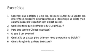 Exercícios
1. Sabemos que o Delphi é uma IDE, pesquise outras IDEs usadas em
diferentes linguagens de programação e identifique se existe mais
alguma capaz de trabalhar com object pascal.
2. Quais os itens que a compõe a IDE Delphi XE7?
3. Para que serve o Object Inspector?
4. O que é um evento?
5. Quais são os passos para criar um novo programa no Delphi?
6. Qual a função da palheta Structure?
ewertonjsilva@gmail.com
 