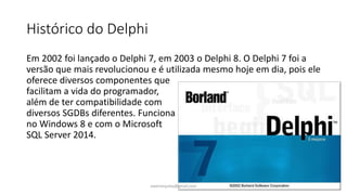 Histórico do Delphi
Em 2002 foi lançado o Delphi 7, em 2003 o Delphi 8. O Delphi 7 foi a
versão que mais revolucionou e é utilizada mesmo hoje em dia, pois ele
oferece diversos componentes que
facilitam a vida do programador,
além de ter compatibilidade com
diversos SGDBs diferentes. Funciona
no Windows 8 e com o Microsoft
SQL Server 2014.
ewertonjsilva@gmail.com
 