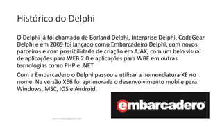 Histórico do Delphi
O Delphi já foi chamado de Borland Delphi, Interprise Delphi, CodeGear
Delphi e em 2009 foi lançado como Embarcadeiro Delphi, com novos
parceiros e com possibilidade de criação em AJAX, com um belo visual
de aplicações para WEB 2.0 e aplicações para WBE em outras
tecnologias como PHP e .NET.
Com a Embarcadero o Delphi passou a utilizar a nomenclatura XE no
nome. Na versão XE6 foi aprimorada o desenvolvimento mobile para
Windows, MSC, iOS e Android.
ewertonjsilva@gmail.com
 