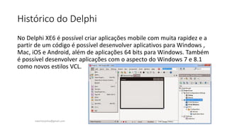 Histórico do Delphi
No Delphi XE6 é possível criar aplicações mobile com muita rapidez e a
partir de um código é possível desenvolver aplicativos para Windows ,
Mac, iOS e Android, além de aplicações 64 bits para Windows. Também
é possível desenvolver aplicações com o aspecto do Windows 7 e 8.1
como novos estilos VCL.
ewertonjsilva@gmail.com
 