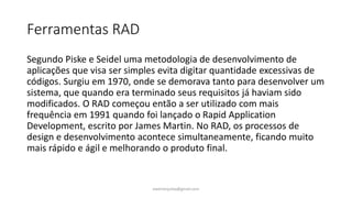 Ferramentas RAD
Segundo Piske e Seidel uma metodologia de desenvolvimento de
aplicações que visa ser simples evita digitar quantidade excessivas de
códigos. Surgiu em 1970, onde se demorava tanto para desenvolver um
sistema, que quando era terminado seus requisitos já haviam sido
modificados. O RAD começou então a ser utilizado com mais
frequência em 1991 quando foi lançado o Rapid Application
Development, escrito por James Martin. No RAD, os processos de
design e desenvolvimento acontece simultaneamente, ficando muito
mais rápido e ágil e melhorando o produto final.
ewertonjsilva@gmail.com
 