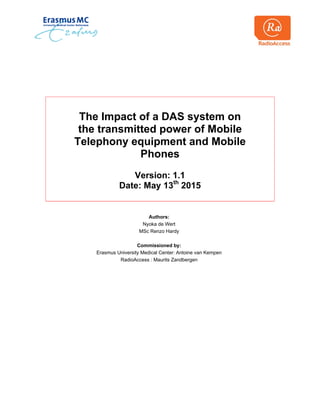 The Impact of a DAS system on
the transmitted power of Mobile
Telephony equipment and Mobile
Phones
Version: 1.1
Date: May 13th
2015
Authors:
Nyoka de Wert
MSc Renzo Hardy
Commissioned by:
Erasmus University Medical Center: Antoine van Kempen
RadioAccess : Maurits Zandbergen
 