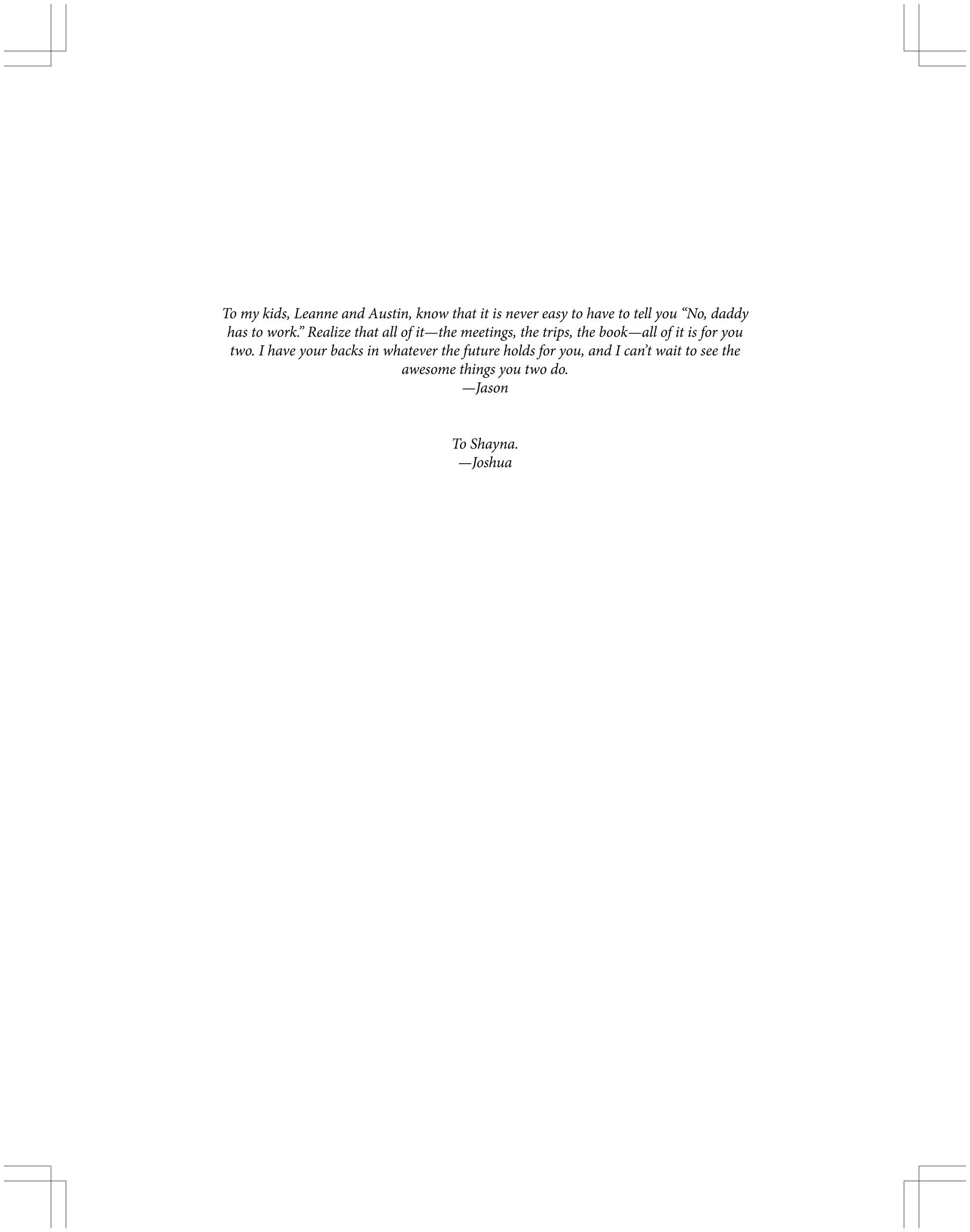 To my kids, Leanne and Austin, know that it is never easy to have to tell you “No, daddy
has to work.” Realize that all of it—the meetings, the trips, the book—all of it is for you
two. I have your backs in whatever the future holds for you, and I can’t wait to see the
awesome things you two do.
—Jason
To Shayna.
—Joshua
 