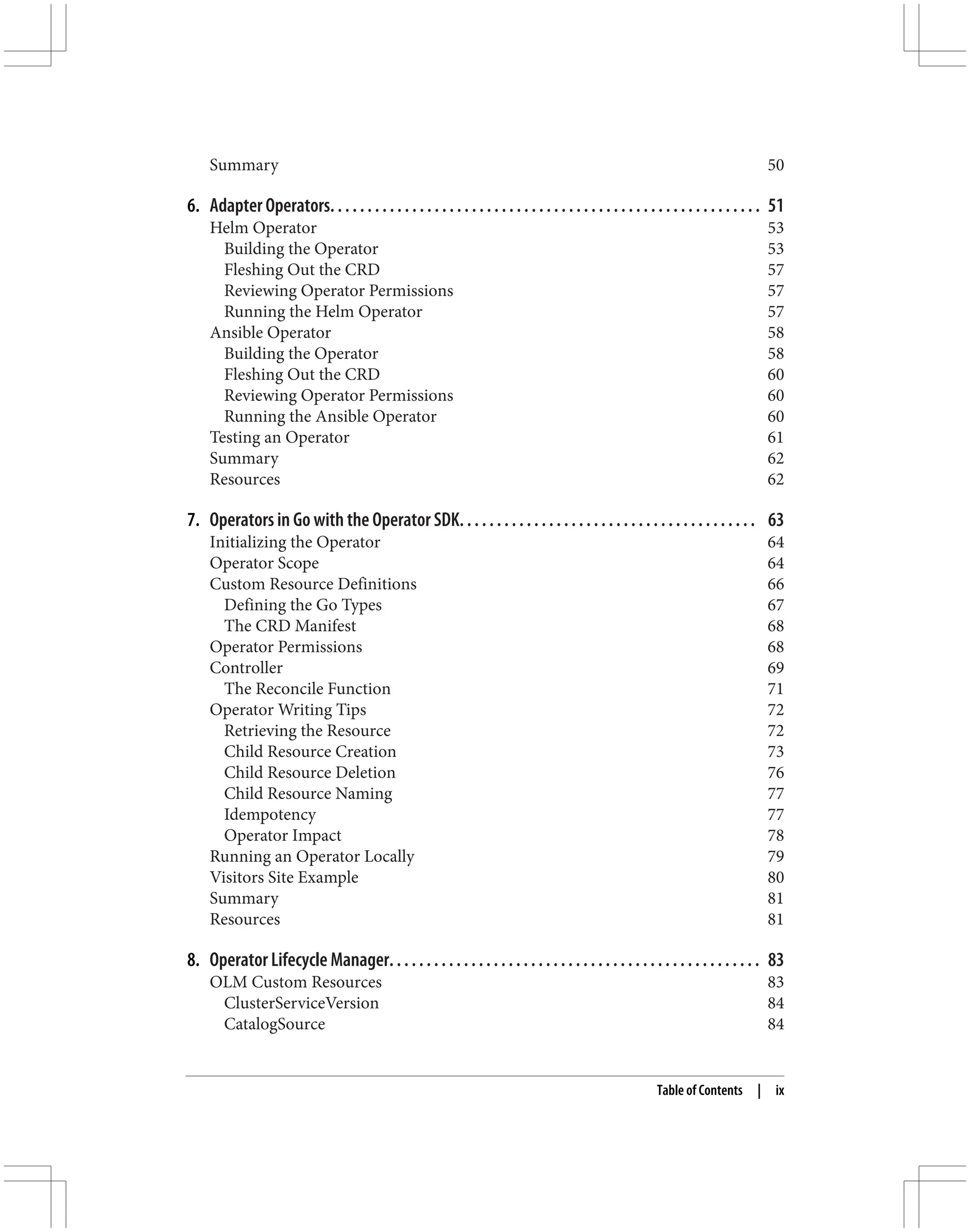 Summary 50
6. Adapter Operators. . . . . . . . . . . . . . . . . . . . . . . . . . . . . . . . . . . . . . . . . . . . . . . . . . . . . . . . . . 51
Helm Operator 53
Building the Operator 53
Fleshing Out the CRD 57
Reviewing Operator Permissions 57
Running the Helm Operator 57
Ansible Operator 58
Building the Operator 58
Fleshing Out the CRD 60
Reviewing Operator Permissions 60
Running the Ansible Operator 60
Testing an Operator 61
Summary 62
Resources 62
7. Operators in Go with the Operator SDK. . . . . . . . . . . . . . . . . . . . . . . . . . . . . . . . . . . . . . . . 63
Initializing the Operator 64
Operator Scope 64
Custom Resource Definitions 66
Defining the Go Types 67
The CRD Manifest 68
Operator Permissions 68
Controller 69
The Reconcile Function 71
Operator Writing Tips 72
Retrieving the Resource 72
Child Resource Creation 73
Child Resource Deletion 76
Child Resource Naming 77
Idempotency 77
Operator Impact 78
Running an Operator Locally 79
Visitors Site Example 80
Summary 81
Resources 81
8. Operator Lifecycle Manager. . . . . . . . . . . . . . . . . . . . . . . . . . . . . . . . . . . . . . . . . . . . . . . . . . 83
OLM Custom Resources 83
ClusterServiceVersion 84
CatalogSource 84
Table of Contents | ix
 