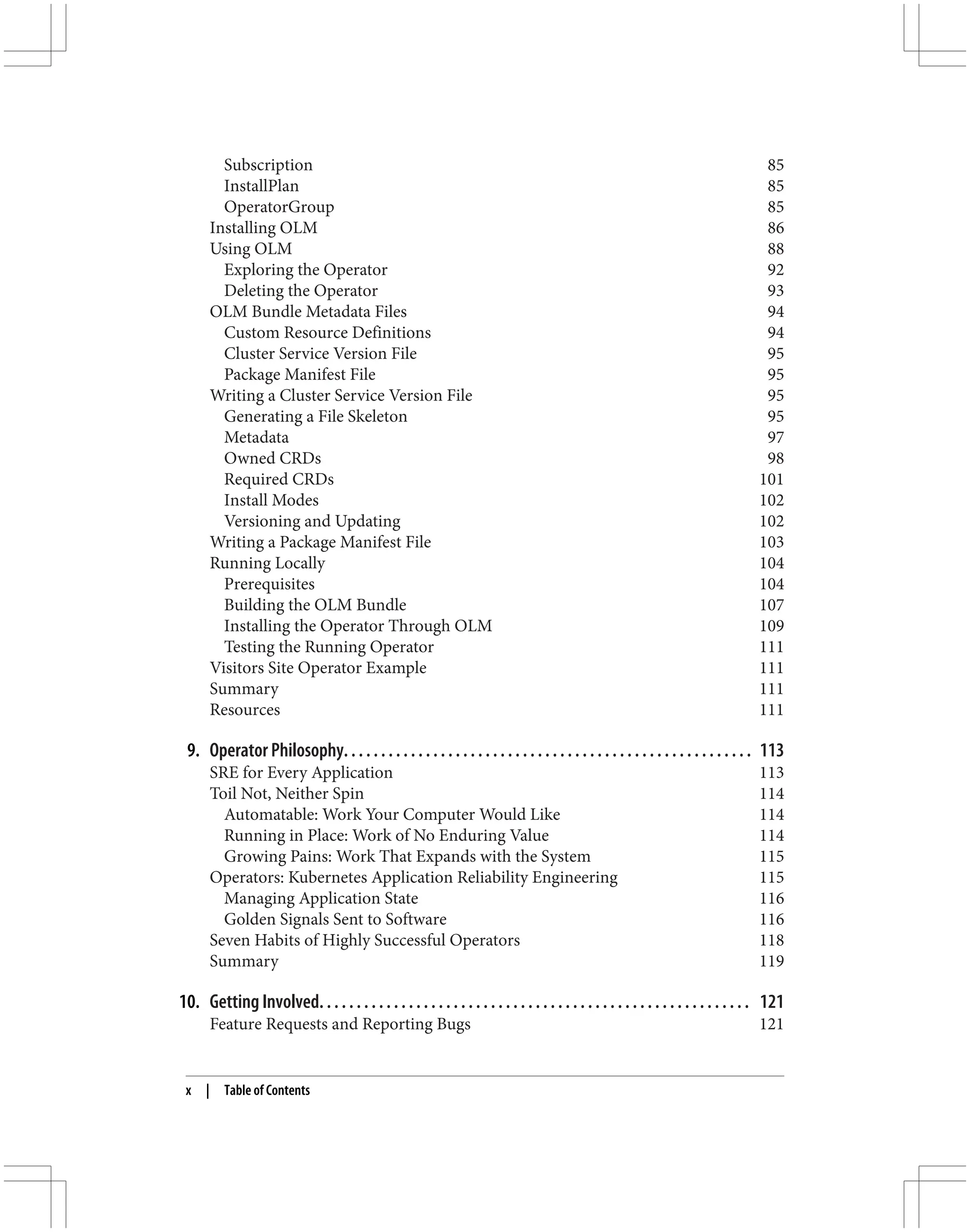 Subscription 85
InstallPlan 85
OperatorGroup 85
Installing OLM 86
Using OLM 88
Exploring the Operator 92
Deleting the Operator 93
OLM Bundle Metadata Files 94
Custom Resource Definitions 94
Cluster Service Version File 95
Package Manifest File 95
Writing a Cluster Service Version File 95
Generating a File Skeleton 95
Metadata 97
Owned CRDs 98
Required CRDs 101
Install Modes 102
Versioning and Updating 102
Writing a Package Manifest File 103
Running Locally 104
Prerequisites 104
Building the OLM Bundle 107
Installing the Operator Through OLM 109
Testing the Running Operator 111
Visitors Site Operator Example 111
Summary 111
Resources 111
9. Operator Philosophy. . . . . . . . . . . . . . . . . . . . . . . . . . . . . . . . . . . . . . . . . . . . . . . . . . . . . . . 113
SRE for Every Application 113
Toil Not, Neither Spin 114
Automatable: Work Your Computer Would Like 114
Running in Place: Work of No Enduring Value 114
Growing Pains: Work That Expands with the System 115
Operators: Kubernetes Application Reliability Engineering 115
Managing Application State 116
Golden Signals Sent to Software 116
Seven Habits of Highly Successful Operators 118
Summary 119
10. Getting Involved. . . . . . . . . . . . . . . . . . . . . . . . . . . . . . . . . . . . . . . . . . . . . . . . . . . . . . . . . . 121
Feature Requests and Reporting Bugs 121
x | Table of Contents
 
