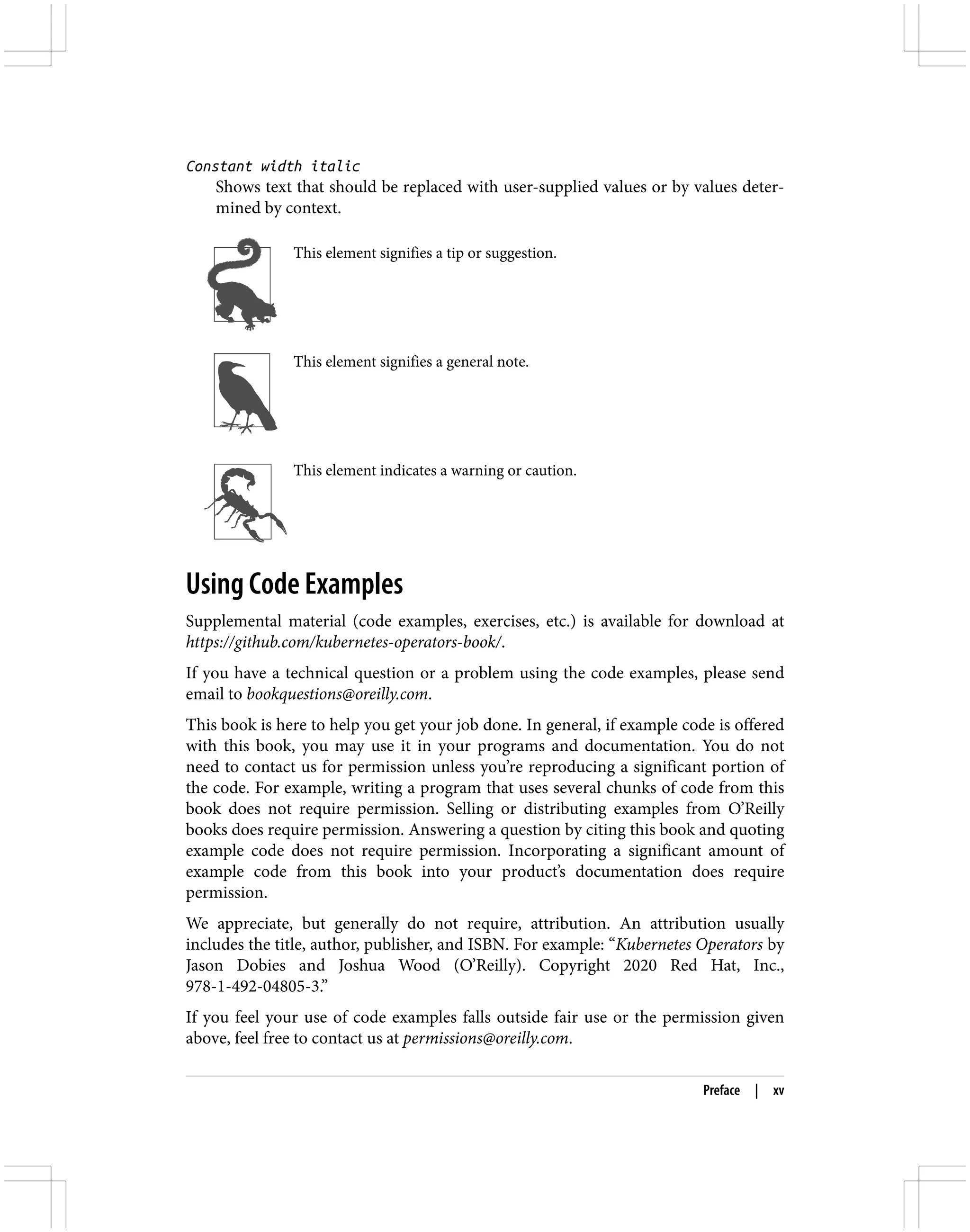 Constant width italic
Shows text that should be replaced with user-supplied values or by values deter‐
mined by context.
This element signifies a tip or suggestion.
This element signifies a general note.
This element indicates a warning or caution.
Using Code Examples
Supplemental material (code examples, exercises, etc.) is available for download at
https://github.com/kubernetes-operators-book/.
If you have a technical question or a problem using the code examples, please send
email to bookquestions@oreilly.com.
This book is here to help you get your job done. In general, if example code is offered
with this book, you may use it in your programs and documentation. You do not
need to contact us for permission unless you’re reproducing a significant portion of
the code. For example, writing a program that uses several chunks of code from this
book does not require permission. Selling or distributing examples from O’Reilly
books does require permission. Answering a question by citing this book and quoting
example code does not require permission. Incorporating a significant amount of
example code from this book into your product’s documentation does require
permission.
We appreciate, but generally do not require, attribution. An attribution usually
includes the title, author, publisher, and ISBN. For example: “Kubernetes Operators by
Jason Dobies and Joshua Wood (O’Reilly). Copyright 2020 Red Hat, Inc.,
978-1-492-04805-3.”
If you feel your use of code examples falls outside fair use or the permission given
above, feel free to contact us at permissions@oreilly.com.
Preface | xv
 