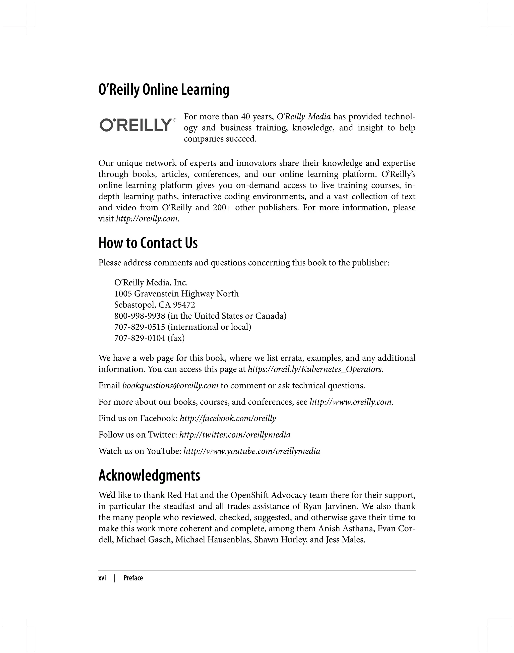 O’Reilly Online Learning
For more than 40 years, O’Reilly Media has provided technol‐
ogy and business training, knowledge, and insight to help
companies succeed.
Our unique network of experts and innovators share their knowledge and expertise
through books, articles, conferences, and our online learning platform. O’Reilly’s
online learning platform gives you on-demand access to live training courses, in-
depth learning paths, interactive coding environments, and a vast collection of text
and video from O’Reilly and 200+ other publishers. For more information, please
visit http://oreilly.com.
How to Contact Us
Please address comments and questions concerning this book to the publisher:
O’Reilly Media, Inc.
1005 Gravenstein Highway North
Sebastopol, CA 95472
800-998-9938 (in the United States or Canada)
707-829-0515 (international or local)
707-829-0104 (fax)
We have a web page for this book, where we list errata, examples, and any additional
information. You can access this page at https://oreil.ly/Kubernetes_Operators.
Email bookquestions@oreilly.com to comment or ask technical questions.
For more about our books, courses, and conferences, see http://www.oreilly.com.
Find us on Facebook: http://facebook.com/oreilly
Follow us on Twitter: http://twitter.com/oreillymedia
Watch us on YouTube: http://www.youtube.com/oreillymedia
Acknowledgments
We’d like to thank Red Hat and the OpenShift Advocacy team there for their support,
in particular the steadfast and all-trades assistance of Ryan Jarvinen. We also thank
the many people who reviewed, checked, suggested, and otherwise gave their time to
make this work more coherent and complete, among them Anish Asthana, Evan Cor‐
dell, Michael Gasch, Michael Hausenblas, Shawn Hurley, and Jess Males.
xvi | Preface
 