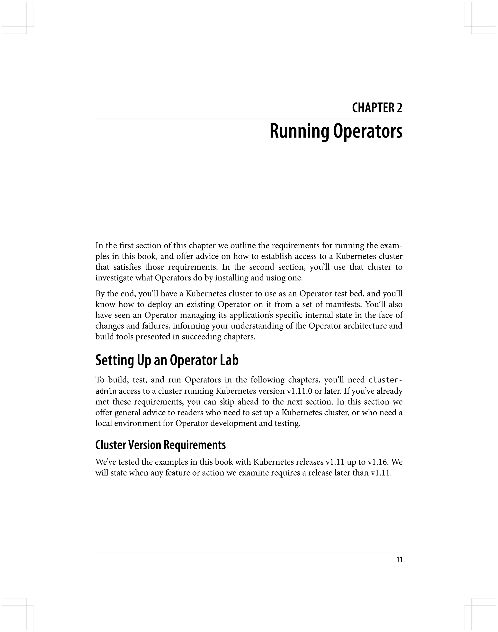 CHAPTER 2
Running Operators
In the first section of this chapter we outline the requirements for running the exam‐
ples in this book, and offer advice on how to establish access to a Kubernetes cluster
that satisfies those requirements. In the second section, you’ll use that cluster to
investigate what Operators do by installing and using one.
By the end, you’ll have a Kubernetes cluster to use as an Operator test bed, and you’ll
know how to deploy an existing Operator on it from a set of manifests. You’ll also
have seen an Operator managing its application’s specific internal state in the face of
changes and failures, informing your understanding of the Operator architecture and
build tools presented in succeeding chapters.
Setting Up an Operator Lab
To build, test, and run Operators in the following chapters, you’ll need cluster-
admin access to a cluster running Kubernetes version v1.11.0 or later. If you’ve already
met these requirements, you can skip ahead to the next section. In this section we
offer general advice to readers who need to set up a Kubernetes cluster, or who need a
local environment for Operator development and testing.
Cluster Version Requirements
We’ve tested the examples in this book with Kubernetes releases v1.11 up to v1.16. We
will state when any feature or action we examine requires a release later than v1.11.
11
 