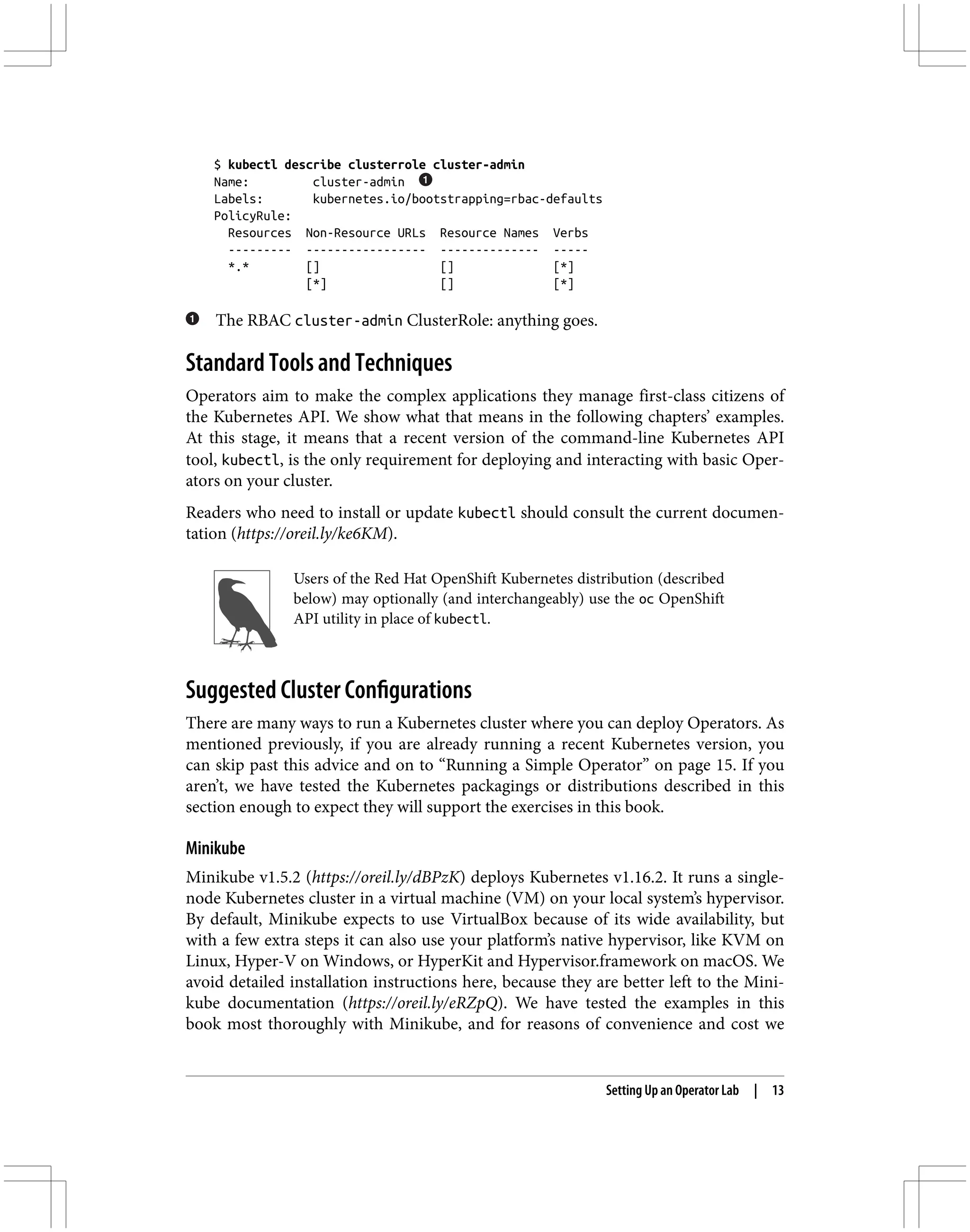 $ kubectl describe clusterrole cluster-admin
Name: cluster-admin
Labels: kubernetes.io/bootstrapping=rbac-defaults
PolicyRule:
Resources Non-Resource URLs Resource Names Verbs
--------- ----------------- -------------- -----
*.* [] [] [*]
[*] [] [*]
The RBAC cluster-admin ClusterRole: anything goes.
Standard Tools and Techniques
Operators aim to make the complex applications they manage first-class citizens of
the Kubernetes API. We show what that means in the following chapters’ examples.
At this stage, it means that a recent version of the command-line Kubernetes API
tool, kubectl, is the only requirement for deploying and interacting with basic Oper‐
ators on your cluster.
Readers who need to install or update kubectl should consult the current documen‐
tation (https://oreil.ly/ke6KM).
Users of the Red Hat OpenShift Kubernetes distribution (described
below) may optionally (and interchangeably) use the oc OpenShift
API utility in place of kubectl.
Suggested Cluster Configurations
There are many ways to run a Kubernetes cluster where you can deploy Operators. As
mentioned previously, if you are already running a recent Kubernetes version, you
can skip past this advice and on to “Running a Simple Operator” on page 15. If you
aren’t, we have tested the Kubernetes packagings or distributions described in this
section enough to expect they will support the exercises in this book.
Minikube
Minikube v1.5.2 (https://oreil.ly/dBPzK) deploys Kubernetes v1.16.2. It runs a single-
node Kubernetes cluster in a virtual machine (VM) on your local system’s hypervisor.
By default, Minikube expects to use VirtualBox because of its wide availability, but
with a few extra steps it can also use your platform’s native hypervisor, like KVM on
Linux, Hyper-V on Windows, or HyperKit and Hypervisor.framework on macOS. We
avoid detailed installation instructions here, because they are better left to the Mini‐
kube documentation (https://oreil.ly/eRZpQ). We have tested the examples in this
book most thoroughly with Minikube, and for reasons of convenience and cost we
Setting Up an Operator Lab | 13
 