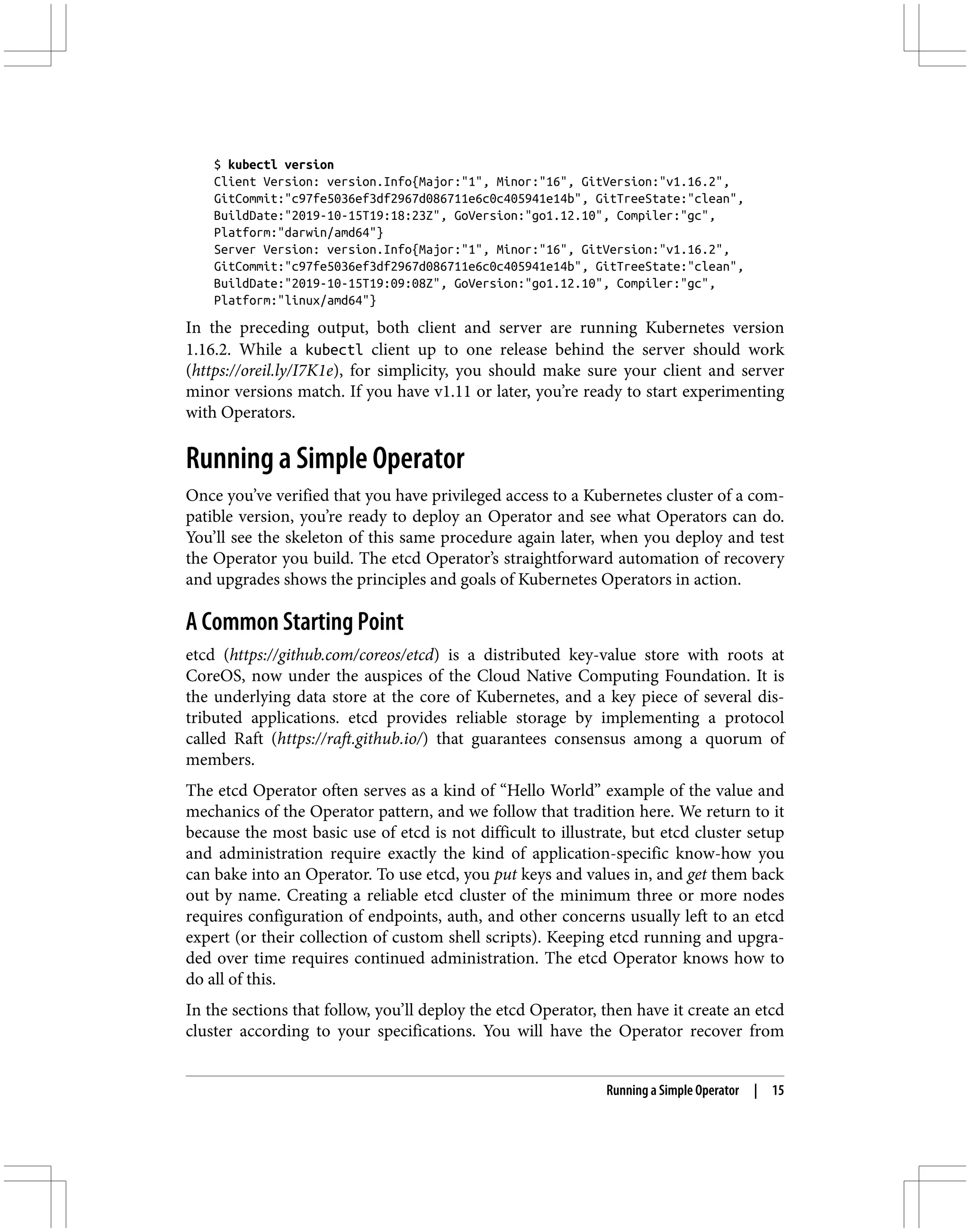 $ kubectl version
Client Version: version.Info{Major:"1", Minor:"16", GitVersion:"v1.16.2",
GitCommit:"c97fe5036ef3df2967d086711e6c0c405941e14b", GitTreeState:"clean",
BuildDate:"2019-10-15T19:18:23Z", GoVersion:"go1.12.10", Compiler:"gc",
Platform:"darwin/amd64"}
Server Version: version.Info{Major:"1", Minor:"16", GitVersion:"v1.16.2",
GitCommit:"c97fe5036ef3df2967d086711e6c0c405941e14b", GitTreeState:"clean",
BuildDate:"2019-10-15T19:09:08Z", GoVersion:"go1.12.10", Compiler:"gc",
Platform:"linux/amd64"}
In the preceding output, both client and server are running Kubernetes version
1.16.2. While a kubectl client up to one release behind the server should work
(https://oreil.ly/I7K1e), for simplicity, you should make sure your client and server
minor versions match. If you have v1.11 or later, you’re ready to start experimenting
with Operators.
Running a Simple Operator
Once you’ve verified that you have privileged access to a Kubernetes cluster of a com‐
patible version, you’re ready to deploy an Operator and see what Operators can do.
You’ll see the skeleton of this same procedure again later, when you deploy and test
the Operator you build. The etcd Operator’s straightforward automation of recovery
and upgrades shows the principles and goals of Kubernetes Operators in action.
A Common Starting Point
etcd (https://github.com/coreos/etcd) is a distributed key-value store with roots at
CoreOS, now under the auspices of the Cloud Native Computing Foundation. It is
the underlying data store at the core of Kubernetes, and a key piece of several dis‐
tributed applications. etcd provides reliable storage by implementing a protocol
called Raft (https://raft.github.io/) that guarantees consensus among a quorum of
members.
The etcd Operator often serves as a kind of “Hello World” example of the value and
mechanics of the Operator pattern, and we follow that tradition here. We return to it
because the most basic use of etcd is not difficult to illustrate, but etcd cluster setup
and administration require exactly the kind of application-specific know-how you
can bake into an Operator. To use etcd, you put keys and values in, and get them back
out by name. Creating a reliable etcd cluster of the minimum three or more nodes
requires configuration of endpoints, auth, and other concerns usually left to an etcd
expert (or their collection of custom shell scripts). Keeping etcd running and upgra‐
ded over time requires continued administration. The etcd Operator knows how to
do all of this.
In the sections that follow, you’ll deploy the etcd Operator, then have it create an etcd
cluster according to your specifications. You will have the Operator recover from
Running a Simple Operator | 15
 