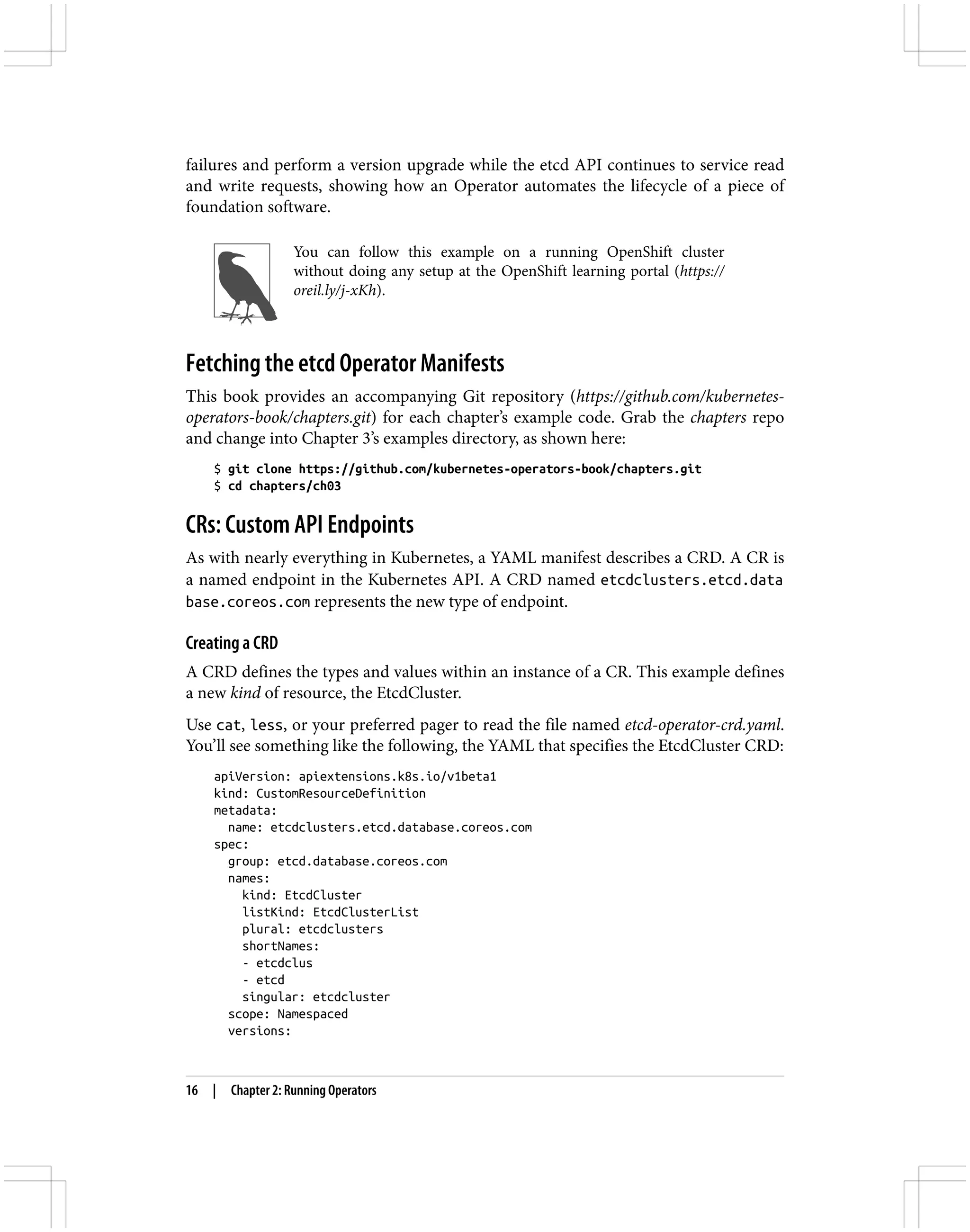 failures and perform a version upgrade while the etcd API continues to service read
and write requests, showing how an Operator automates the lifecycle of a piece of
foundation software.
You can follow this example on a running OpenShift cluster
without doing any setup at the OpenShift learning portal (https://
oreil.ly/j-xKh).
Fetching the etcd Operator Manifests
This book provides an accompanying Git repository (https://github.com/kubernetes-
operators-book/chapters.git) for each chapter’s example code. Grab the chapters repo
and change into Chapter 3’s examples directory, as shown here:
$ git clone https://github.com/kubernetes-operators-book/chapters.git
$ cd chapters/ch03
CRs: Custom API Endpoints
As with nearly everything in Kubernetes, a YAML manifest describes a CRD. A CR is
a named endpoint in the Kubernetes API. A CRD named etcdclusters.etcd.data
base.coreos.com represents the new type of endpoint.
Creating a CRD
A CRD defines the types and values within an instance of a CR. This example defines
a new kind of resource, the EtcdCluster.
Use cat, less, or your preferred pager to read the file named etcd-operator-crd.yaml.
You’ll see something like the following, the YAML that specifies the EtcdCluster CRD:
apiVersion: apiextensions.k8s.io/v1beta1
kind: CustomResourceDefinition
metadata:
name: etcdclusters.etcd.database.coreos.com
spec:
group: etcd.database.coreos.com
names:
kind: EtcdCluster
listKind: EtcdClusterList
plural: etcdclusters
shortNames:
- etcdclus
- etcd
singular: etcdcluster
scope: Namespaced
versions:
16 | Chapter 2: Running Operators
 