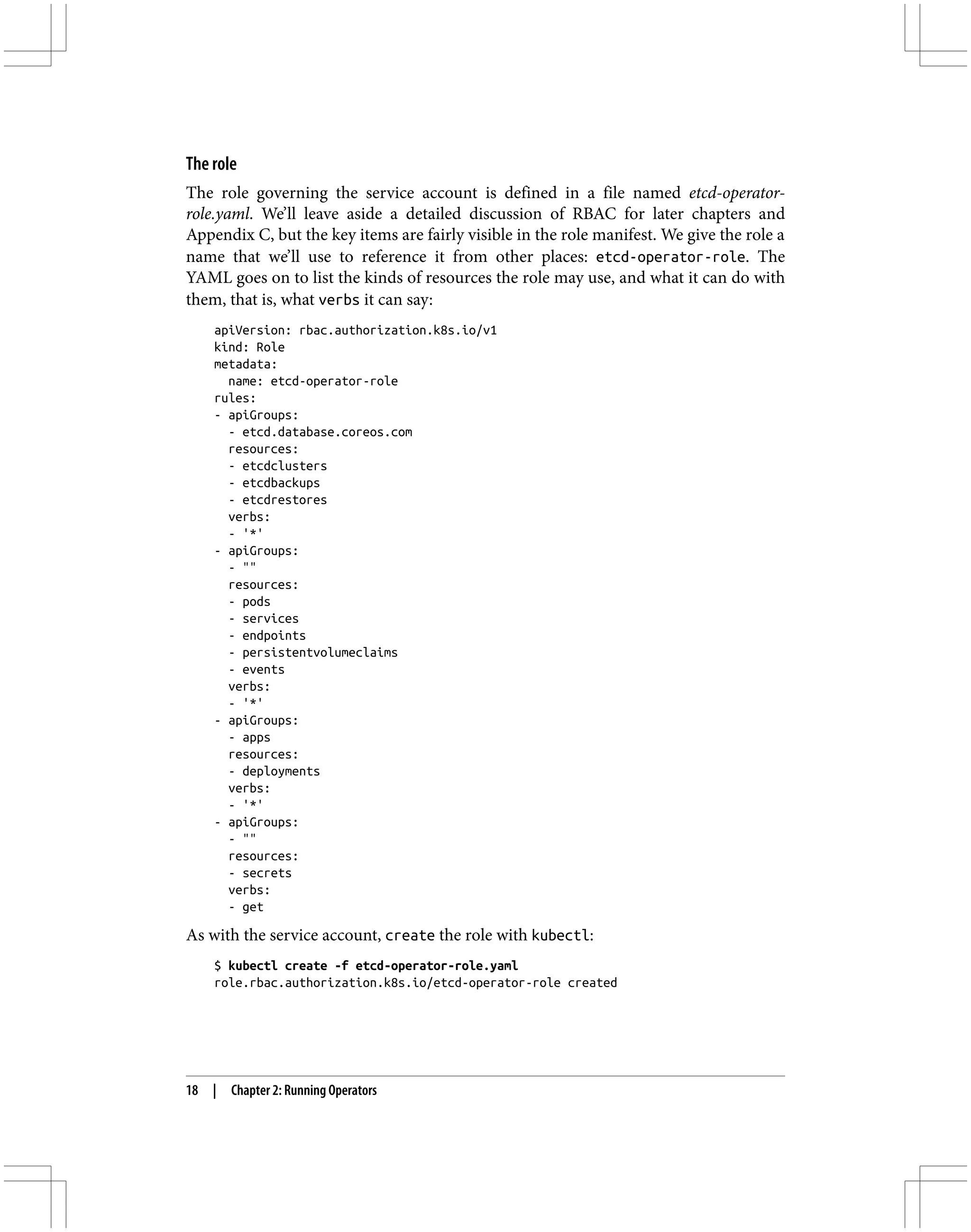 The role
The role governing the service account is defined in a file named etcd-operator-
role.yaml. We’ll leave aside a detailed discussion of RBAC for later chapters and
Appendix C, but the key items are fairly visible in the role manifest. We give the role a
name that we’ll use to reference it from other places: etcd-operator-role. The
YAML goes on to list the kinds of resources the role may use, and what it can do with
them, that is, what verbs it can say:
apiVersion: rbac.authorization.k8s.io/v1
kind: Role
metadata:
name: etcd-operator-role
rules:
- apiGroups:
- etcd.database.coreos.com
resources:
- etcdclusters
- etcdbackups
- etcdrestores
verbs:
- '*'
- apiGroups:
- ""
resources:
- pods
- services
- endpoints
- persistentvolumeclaims
- events
verbs:
- '*'
- apiGroups:
- apps
resources:
- deployments
verbs:
- '*'
- apiGroups:
- ""
resources:
- secrets
verbs:
- get
As with the service account, create the role with kubectl:
$ kubectl create -f etcd-operator-role.yaml
role.rbac.authorization.k8s.io/etcd-operator-role created
18 | Chapter 2: Running Operators
 