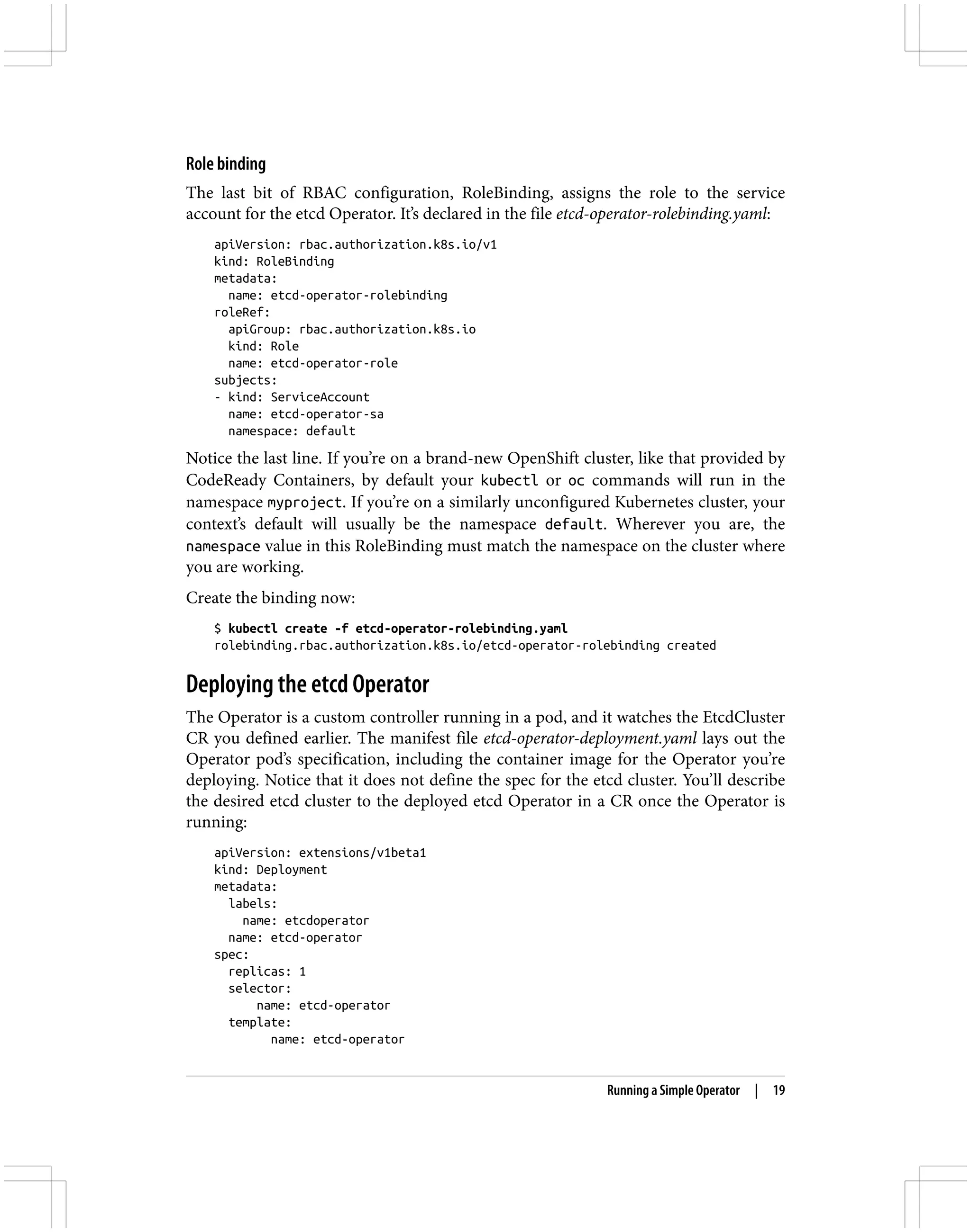 Role binding
The last bit of RBAC configuration, RoleBinding, assigns the role to the service
account for the etcd Operator. It’s declared in the file etcd-operator-rolebinding.yaml:
apiVersion: rbac.authorization.k8s.io/v1
kind: RoleBinding
metadata:
name: etcd-operator-rolebinding
roleRef:
apiGroup: rbac.authorization.k8s.io
kind: Role
name: etcd-operator-role
subjects:
- kind: ServiceAccount
name: etcd-operator-sa
namespace: default
Notice the last line. If you’re on a brand-new OpenShift cluster, like that provided by
CodeReady Containers, by default your kubectl or oc commands will run in the
namespace myproject. If you’re on a similarly unconfigured Kubernetes cluster, your
context’s default will usually be the namespace default. Wherever you are, the
namespace value in this RoleBinding must match the namespace on the cluster where
you are working.
Create the binding now:
$ kubectl create -f etcd-operator-rolebinding.yaml
rolebinding.rbac.authorization.k8s.io/etcd-operator-rolebinding created
Deploying the etcd Operator
The Operator is a custom controller running in a pod, and it watches the EtcdCluster
CR you defined earlier. The manifest file etcd-operator-deployment.yaml lays out the
Operator pod’s specification, including the container image for the Operator you’re
deploying. Notice that it does not define the spec for the etcd cluster. You’ll describe
the desired etcd cluster to the deployed etcd Operator in a CR once the Operator is
running:
apiVersion: extensions/v1beta1
kind: Deployment
metadata:
labels:
name: etcdoperator
name: etcd-operator
spec:
replicas: 1
selector:
name: etcd-operator
template:
name: etcd-operator
Running a Simple Operator | 19
 
