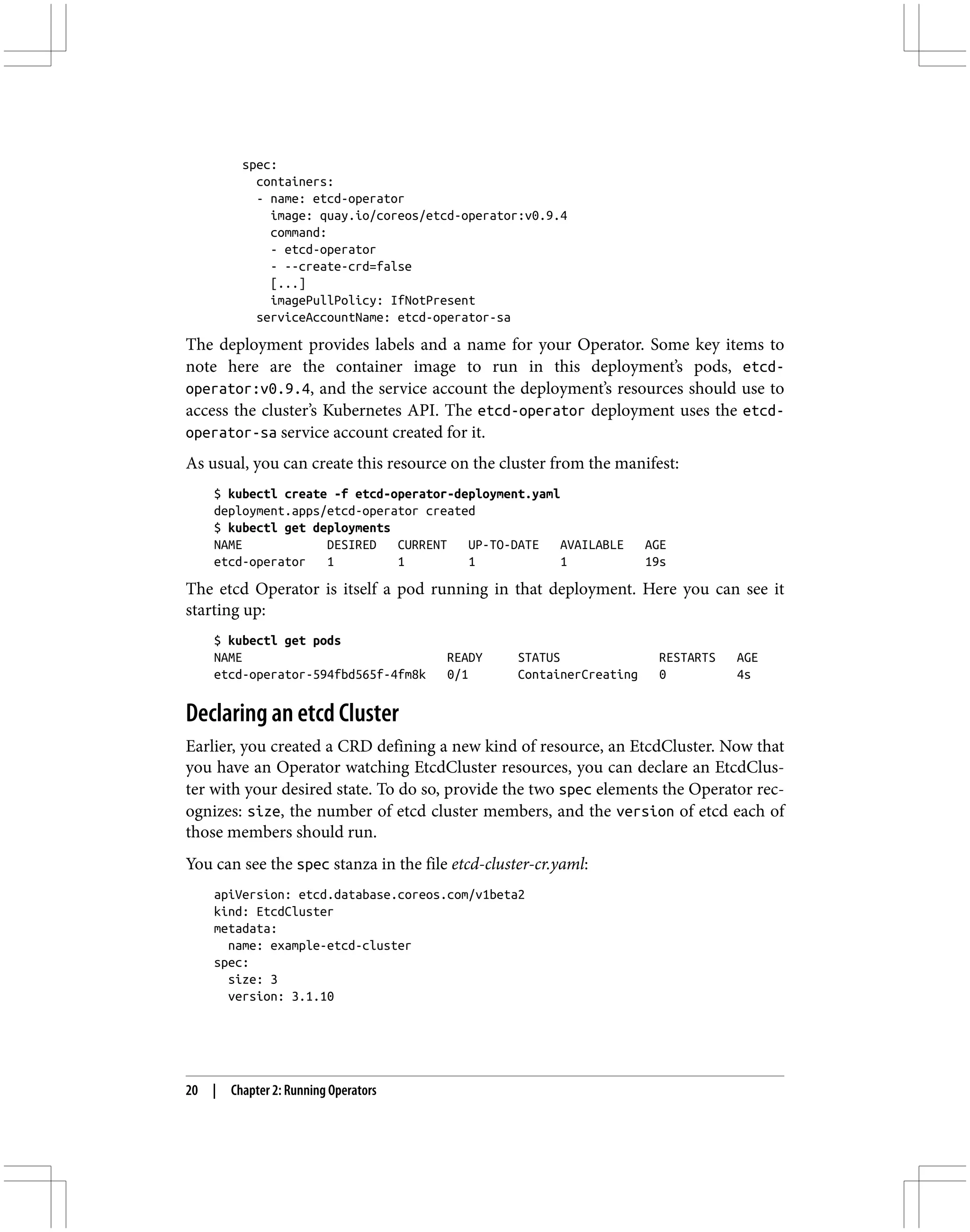 spec:
containers:
- name: etcd-operator
image: quay.io/coreos/etcd-operator:v0.9.4
command:
- etcd-operator
- --create-crd=false
[...]
imagePullPolicy: IfNotPresent
serviceAccountName: etcd-operator-sa
The deployment provides labels and a name for your Operator. Some key items to
note here are the container image to run in this deployment’s pods, etcd-
operator:v0.9.4, and the service account the deployment’s resources should use to
access the cluster’s Kubernetes API. The etcd-operator deployment uses the etcd-
operator-sa service account created for it.
As usual, you can create this resource on the cluster from the manifest:
$ kubectl create -f etcd-operator-deployment.yaml
deployment.apps/etcd-operator created
$ kubectl get deployments
NAME DESIRED CURRENT UP-TO-DATE AVAILABLE AGE
etcd-operator 1 1 1 1 19s
The etcd Operator is itself a pod running in that deployment. Here you can see it
starting up:
$ kubectl get pods
NAME READY STATUS RESTARTS AGE
etcd-operator-594fbd565f-4fm8k 0/1 ContainerCreating 0 4s
Declaring an etcd Cluster
Earlier, you created a CRD defining a new kind of resource, an EtcdCluster. Now that
you have an Operator watching EtcdCluster resources, you can declare an EtcdClus‐
ter with your desired state. To do so, provide the two spec elements the Operator rec‐
ognizes: size, the number of etcd cluster members, and the version of etcd each of
those members should run.
You can see the spec stanza in the file etcd-cluster-cr.yaml:
apiVersion: etcd.database.coreos.com/v1beta2
kind: EtcdCluster
metadata:
name: example-etcd-cluster
spec:
size: 3
version: 3.1.10
20 | Chapter 2: Running Operators
 