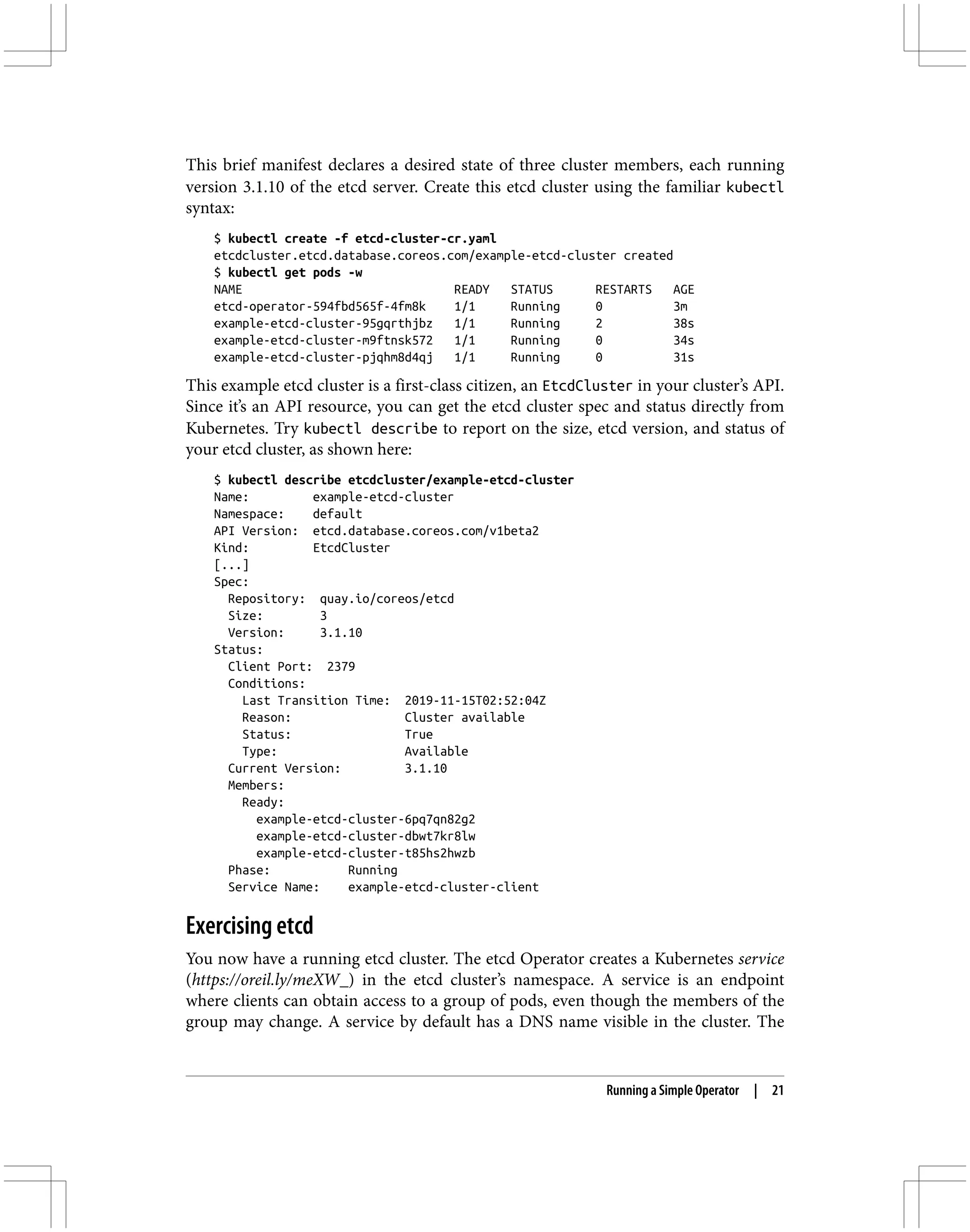 This brief manifest declares a desired state of three cluster members, each running
version 3.1.10 of the etcd server. Create this etcd cluster using the familiar kubectl
syntax:
$ kubectl create -f etcd-cluster-cr.yaml
etcdcluster.etcd.database.coreos.com/example-etcd-cluster created
$ kubectl get pods -w
NAME READY STATUS RESTARTS AGE
etcd-operator-594fbd565f-4fm8k 1/1 Running 0 3m
example-etcd-cluster-95gqrthjbz 1/1 Running 2 38s
example-etcd-cluster-m9ftnsk572 1/1 Running 0 34s
example-etcd-cluster-pjqhm8d4qj 1/1 Running 0 31s
This example etcd cluster is a first-class citizen, an EtcdCluster in your cluster’s API.
Since it’s an API resource, you can get the etcd cluster spec and status directly from
Kubernetes. Try kubectl describe to report on the size, etcd version, and status of
your etcd cluster, as shown here:
$ kubectl describe etcdcluster/example-etcd-cluster
Name: example-etcd-cluster
Namespace: default
API Version: etcd.database.coreos.com/v1beta2
Kind: EtcdCluster
[...]
Spec:
Repository: quay.io/coreos/etcd
Size: 3
Version: 3.1.10
Status:
Client Port: 2379
Conditions:
Last Transition Time: 2019-11-15T02:52:04Z
Reason: Cluster available
Status: True
Type: Available
Current Version: 3.1.10
Members:
Ready:
example-etcd-cluster-6pq7qn82g2
example-etcd-cluster-dbwt7kr8lw
example-etcd-cluster-t85hs2hwzb
Phase: Running
Service Name: example-etcd-cluster-client
Exercising etcd
You now have a running etcd cluster. The etcd Operator creates a Kubernetes service
(https://oreil.ly/meXW_) in the etcd cluster’s namespace. A service is an endpoint
where clients can obtain access to a group of pods, even though the members of the
group may change. A service by default has a DNS name visible in the cluster. The
Running a Simple Operator | 21
 