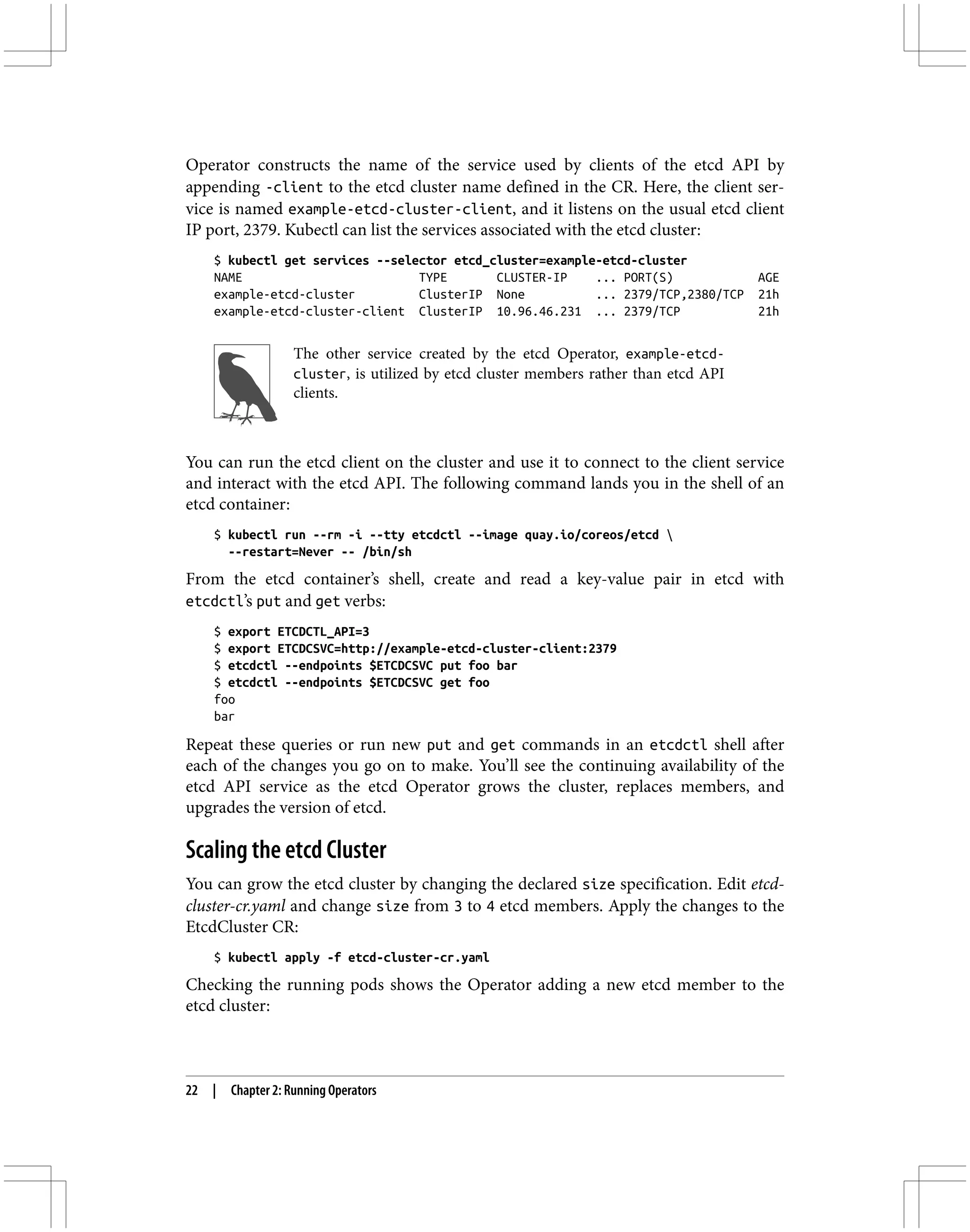 Operator constructs the name of the service used by clients of the etcd API by
appending -client to the etcd cluster name defined in the CR. Here, the client ser‐
vice is named example-etcd-cluster-client, and it listens on the usual etcd client
IP port, 2379. Kubectl can list the services associated with the etcd cluster:
$ kubectl get services --selector etcd_cluster=example-etcd-cluster
NAME TYPE CLUSTER-IP ... PORT(S) AGE
example-etcd-cluster ClusterIP None ... 2379/TCP,2380/TCP 21h
example-etcd-cluster-client ClusterIP 10.96.46.231 ... 2379/TCP 21h
The other service created by the etcd Operator, example-etcd-
cluster, is utilized by etcd cluster members rather than etcd API
clients.
You can run the etcd client on the cluster and use it to connect to the client service
and interact with the etcd API. The following command lands you in the shell of an
etcd container:
$ kubectl run --rm -i --tty etcdctl --image quay.io/coreos/etcd 
--restart=Never -- /bin/sh
From the etcd container’s shell, create and read a key-value pair in etcd with
etcdctl’s put and get verbs:
$ export ETCDCTL_API=3
$ export ETCDCSVC=http://example-etcd-cluster-client:2379
$ etcdctl --endpoints $ETCDCSVC put foo bar
$ etcdctl --endpoints $ETCDCSVC get foo
foo
bar
Repeat these queries or run new put and get commands in an etcdctl shell after
each of the changes you go on to make. You’ll see the continuing availability of the
etcd API service as the etcd Operator grows the cluster, replaces members, and
upgrades the version of etcd.
Scaling the etcd Cluster
You can grow the etcd cluster by changing the declared size specification. Edit etcd-
cluster-cr.yaml and change size from 3 to 4 etcd members. Apply the changes to the
EtcdCluster CR:
$ kubectl apply -f etcd-cluster-cr.yaml
Checking the running pods shows the Operator adding a new etcd member to the
etcd cluster:
22 | Chapter 2: Running Operators
 