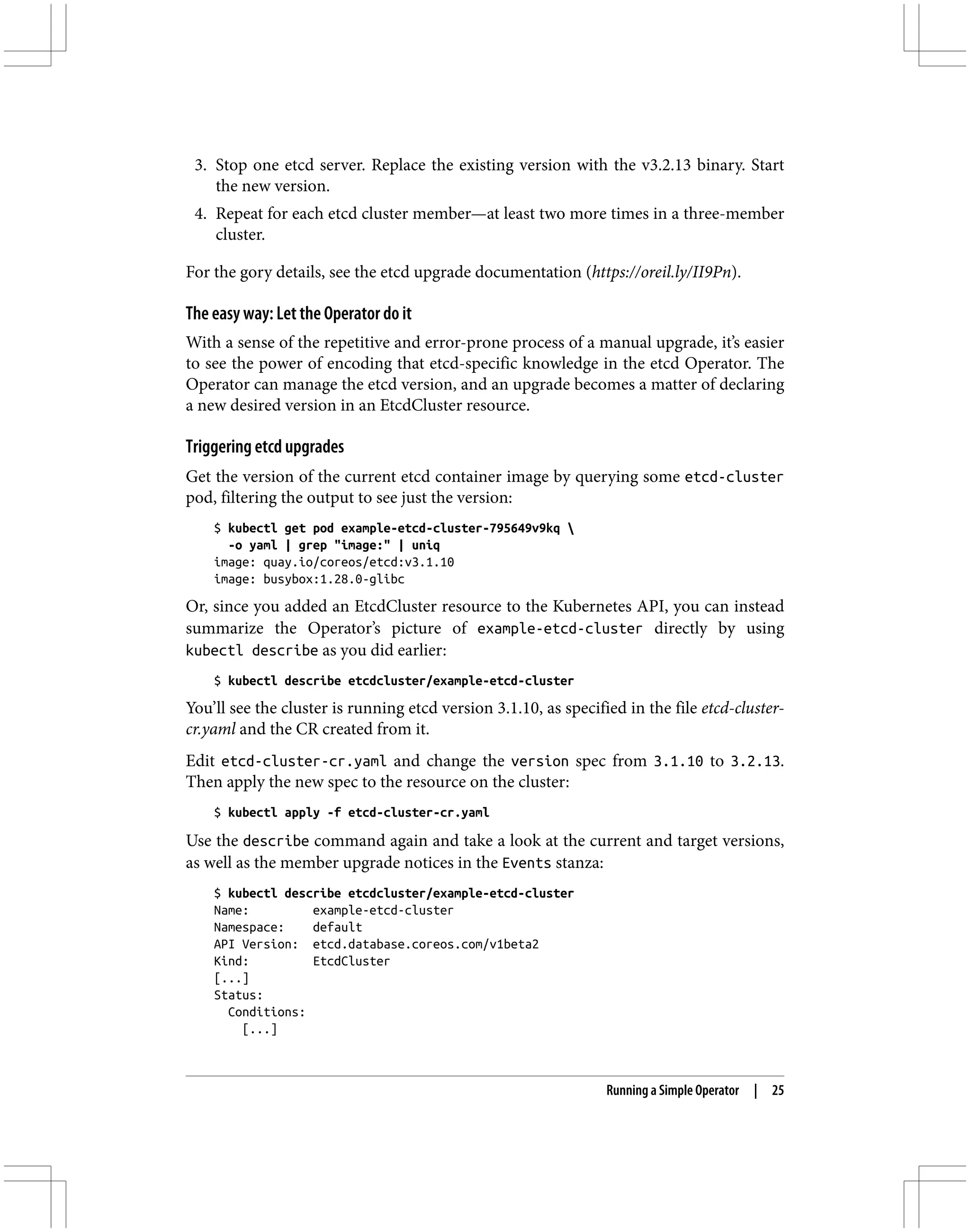 3. Stop one etcd server. Replace the existing version with the v3.2.13 binary. Start
the new version.
4. Repeat for each etcd cluster member—at least two more times in a three-member
cluster.
For the gory details, see the etcd upgrade documentation (https://oreil.ly/II9Pn).
The easy way: Let the Operator do it
With a sense of the repetitive and error-prone process of a manual upgrade, it’s easier
to see the power of encoding that etcd-specific knowledge in the etcd Operator. The
Operator can manage the etcd version, and an upgrade becomes a matter of declaring
a new desired version in an EtcdCluster resource.
Triggering etcd upgrades
Get the version of the current etcd container image by querying some etcd-cluster
pod, filtering the output to see just the version:
$ kubectl get pod example-etcd-cluster-795649v9kq 
-o yaml | grep "image:" | uniq
image: quay.io/coreos/etcd:v3.1.10
image: busybox:1.28.0-glibc
Or, since you added an EtcdCluster resource to the Kubernetes API, you can instead
summarize the Operator’s picture of example-etcd-cluster directly by using
kubectl describe as you did earlier:
$ kubectl describe etcdcluster/example-etcd-cluster
You’ll see the cluster is running etcd version 3.1.10, as specified in the file etcd-cluster-
cr.yaml and the CR created from it.
Edit etcd-cluster-cr.yaml and change the version spec from 3.1.10 to 3.2.13.
Then apply the new spec to the resource on the cluster:
$ kubectl apply -f etcd-cluster-cr.yaml
Use the describe command again and take a look at the current and target versions,
as well as the member upgrade notices in the Events stanza:
$ kubectl describe etcdcluster/example-etcd-cluster
Name: example-etcd-cluster
Namespace: default
API Version: etcd.database.coreos.com/v1beta2
Kind: EtcdCluster
[...]
Status:
Conditions:
[...]
Running a Simple Operator | 25
 