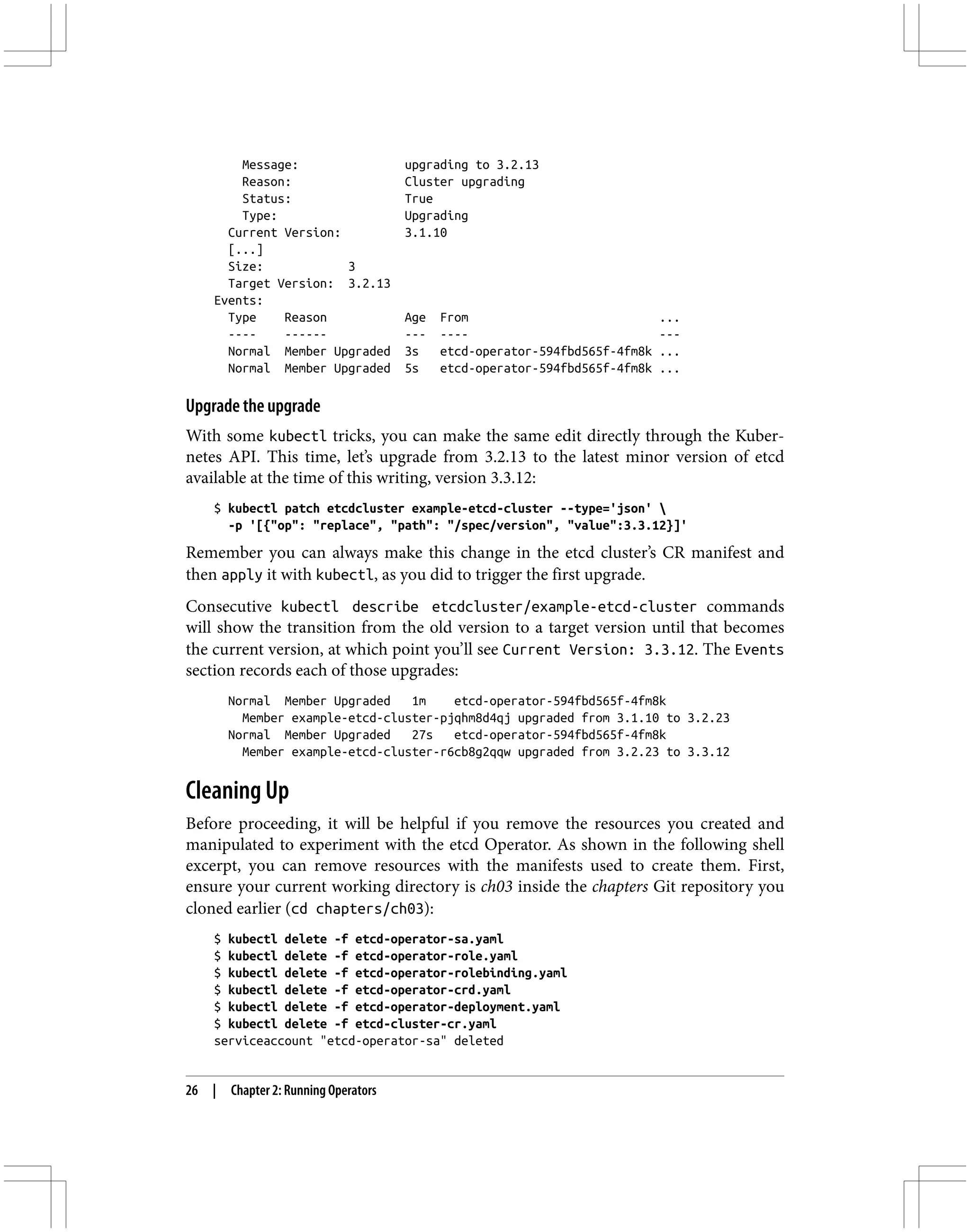 Message: upgrading to 3.2.13
Reason: Cluster upgrading
Status: True
Type: Upgrading
Current Version: 3.1.10
[...]
Size: 3
Target Version: 3.2.13
Events:
Type Reason Age From ...
---- ------ --- ---- ---
Normal Member Upgraded 3s etcd-operator-594fbd565f-4fm8k ...
Normal Member Upgraded 5s etcd-operator-594fbd565f-4fm8k ...
Upgrade the upgrade
With some kubectl tricks, you can make the same edit directly through the Kuber‐
netes API. This time, let’s upgrade from 3.2.13 to the latest minor version of etcd
available at the time of this writing, version 3.3.12:
$ kubectl patch etcdcluster example-etcd-cluster --type='json' 
-p '[{"op": "replace", "path": "/spec/version", "value":3.3.12}]'
Remember you can always make this change in the etcd cluster’s CR manifest and
then apply it with kubectl, as you did to trigger the first upgrade.
Consecutive kubectl describe etcdcluster/example-etcd-cluster commands
will show the transition from the old version to a target version until that becomes
the current version, at which point you’ll see Current Version: 3.3.12. The Events
section records each of those upgrades:
Normal Member Upgraded 1m etcd-operator-594fbd565f-4fm8k
Member example-etcd-cluster-pjqhm8d4qj upgraded from 3.1.10 to 3.2.23
Normal Member Upgraded 27s etcd-operator-594fbd565f-4fm8k
Member example-etcd-cluster-r6cb8g2qqw upgraded from 3.2.23 to 3.3.12
Cleaning Up
Before proceeding, it will be helpful if you remove the resources you created and
manipulated to experiment with the etcd Operator. As shown in the following shell
excerpt, you can remove resources with the manifests used to create them. First,
ensure your current working directory is ch03 inside the chapters Git repository you
cloned earlier (cd chapters/ch03):
$ kubectl delete -f etcd-operator-sa.yaml
$ kubectl delete -f etcd-operator-role.yaml
$ kubectl delete -f etcd-operator-rolebinding.yaml
$ kubectl delete -f etcd-operator-crd.yaml
$ kubectl delete -f etcd-operator-deployment.yaml
$ kubectl delete -f etcd-cluster-cr.yaml
serviceaccount "etcd-operator-sa" deleted
26 | Chapter 2: Running Operators
 