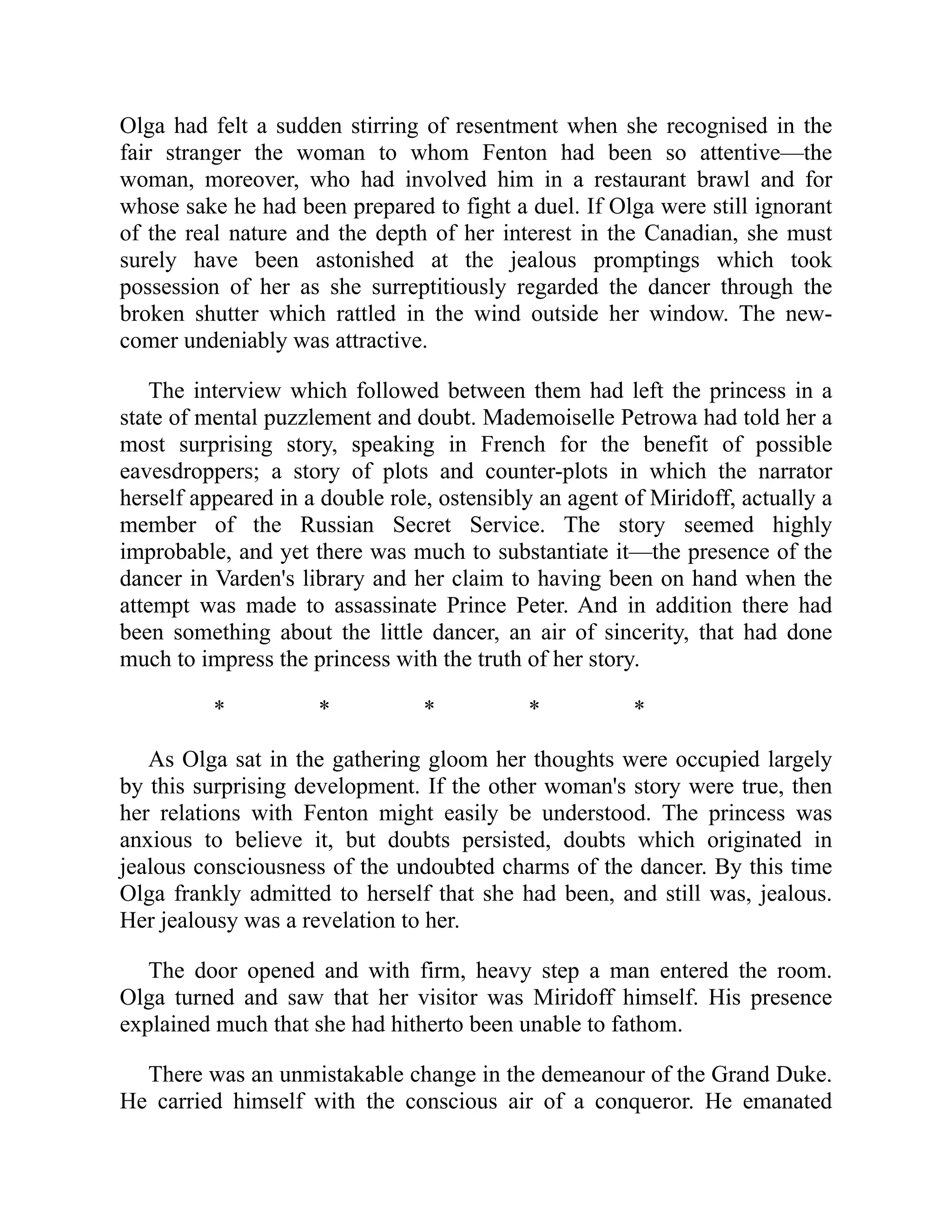 Olga had felt a sudden stirring of resentment when she recognised in the
fair stranger the woman to whom Fenton had been so attentive—the
woman, moreover, who had involved him in a restaurant brawl and for
whose sake he had been prepared to fight a duel. If Olga were still ignorant
of the real nature and the depth of her interest in the Canadian, she must
surely have been astonished at the jealous promptings which took
possession of her as she surreptitiously regarded the dancer through the
broken shutter which rattled in the wind outside her window. The new-
comer undeniably was attractive.
The interview which followed between them had left the princess in a
state of mental puzzlement and doubt. Mademoiselle Petrowa had told her a
most surprising story, speaking in French for the benefit of possible
eavesdroppers; a story of plots and counter-plots in which the narrator
herself appeared in a double role, ostensibly an agent of Miridoff, actually a
member of the Russian Secret Service. The story seemed highly
improbable, and yet there was much to substantiate it—the presence of the
dancer in Varden's library and her claim to having been on hand when the
attempt was made to assassinate Prince Peter. And in addition there had
been something about the little dancer, an air of sincerity, that had done
much to impress the princess with the truth of her story.
* * * * *
As Olga sat in the gathering gloom her thoughts were occupied largely
by this surprising development. If the other woman's story were true, then
her relations with Fenton might easily be understood. The princess was
anxious to believe it, but doubts persisted, doubts which originated in
jealous consciousness of the undoubted charms of the dancer. By this time
Olga frankly admitted to herself that she had been, and still was, jealous.
Her jealousy was a revelation to her.
The door opened and with firm, heavy step a man entered the room.
Olga turned and saw that her visitor was Miridoff himself. His presence
explained much that she had hitherto been unable to fathom.
There was an unmistakable change in the demeanour of the Grand Duke.
He carried himself with the conscious air of a conqueror. He emanated
 