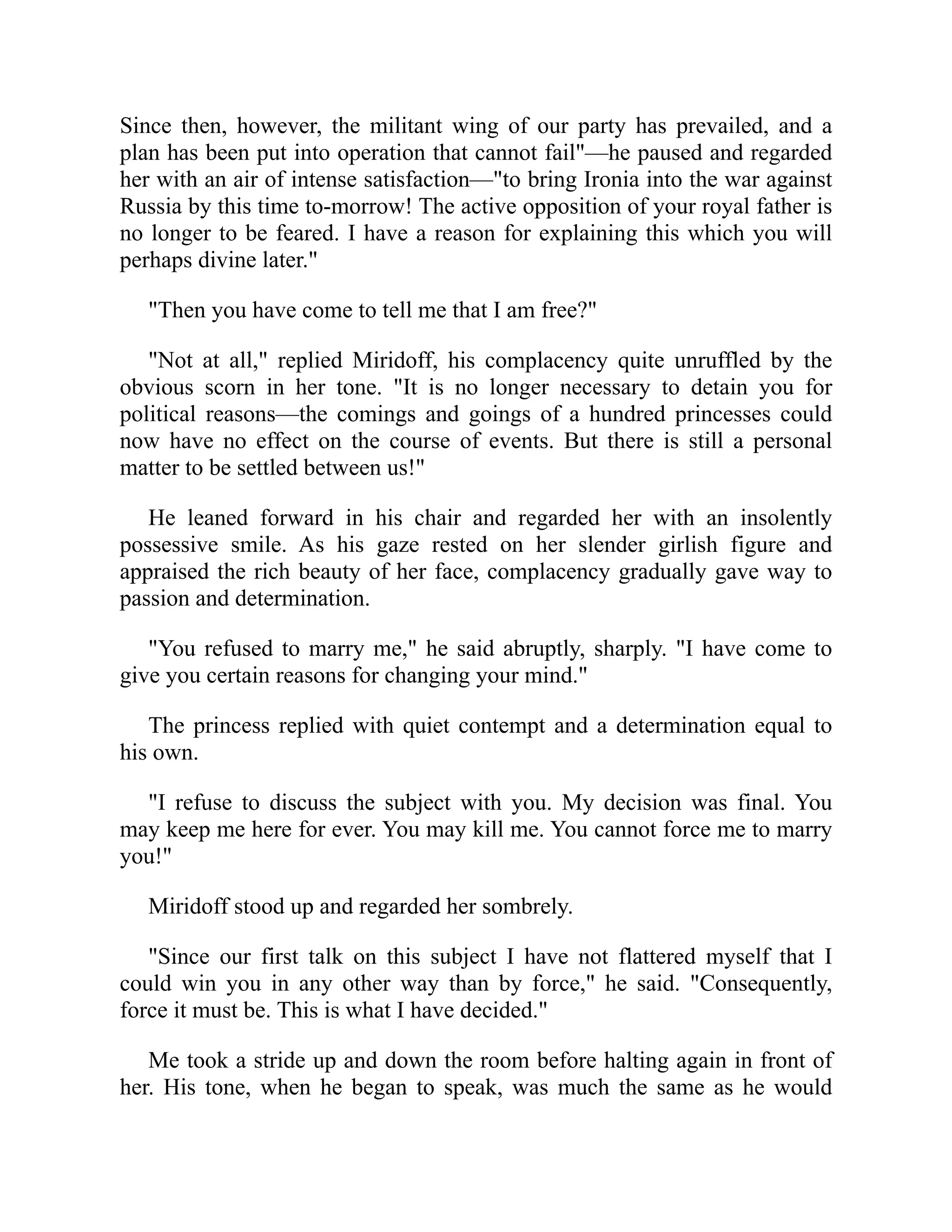 Since then, however, the militant wing of our party has prevailed, and a
plan has been put into operation that cannot fail"—he paused and regarded
her with an air of intense satisfaction—"to bring Ironia into the war against
Russia by this time to-morrow! The active opposition of your royal father is
no longer to be feared. I have a reason for explaining this which you will
perhaps divine later."
"Then you have come to tell me that I am free?"
"Not at all," replied Miridoff, his complacency quite unruffled by the
obvious scorn in her tone. "It is no longer necessary to detain you for
political reasons—the comings and goings of a hundred princesses could
now have no effect on the course of events. But there is still a personal
matter to be settled between us!"
He leaned forward in his chair and regarded her with an insolently
possessive smile. As his gaze rested on her slender girlish figure and
appraised the rich beauty of her face, complacency gradually gave way to
passion and determination.
"You refused to marry me," he said abruptly, sharply. "I have come to
give you certain reasons for changing your mind."
The princess replied with quiet contempt and a determination equal to
his own.
"I refuse to discuss the subject with you. My decision was final. You
may keep me here for ever. You may kill me. You cannot force me to marry
you!"
Miridoff stood up and regarded her sombrely.
"Since our first talk on this subject I have not flattered myself that I
could win you in any other way than by force," he said. "Consequently,
force it must be. This is what I have decided."
Me took a stride up and down the room before halting again in front of
her. His tone, when he began to speak, was much the same as he would
 
