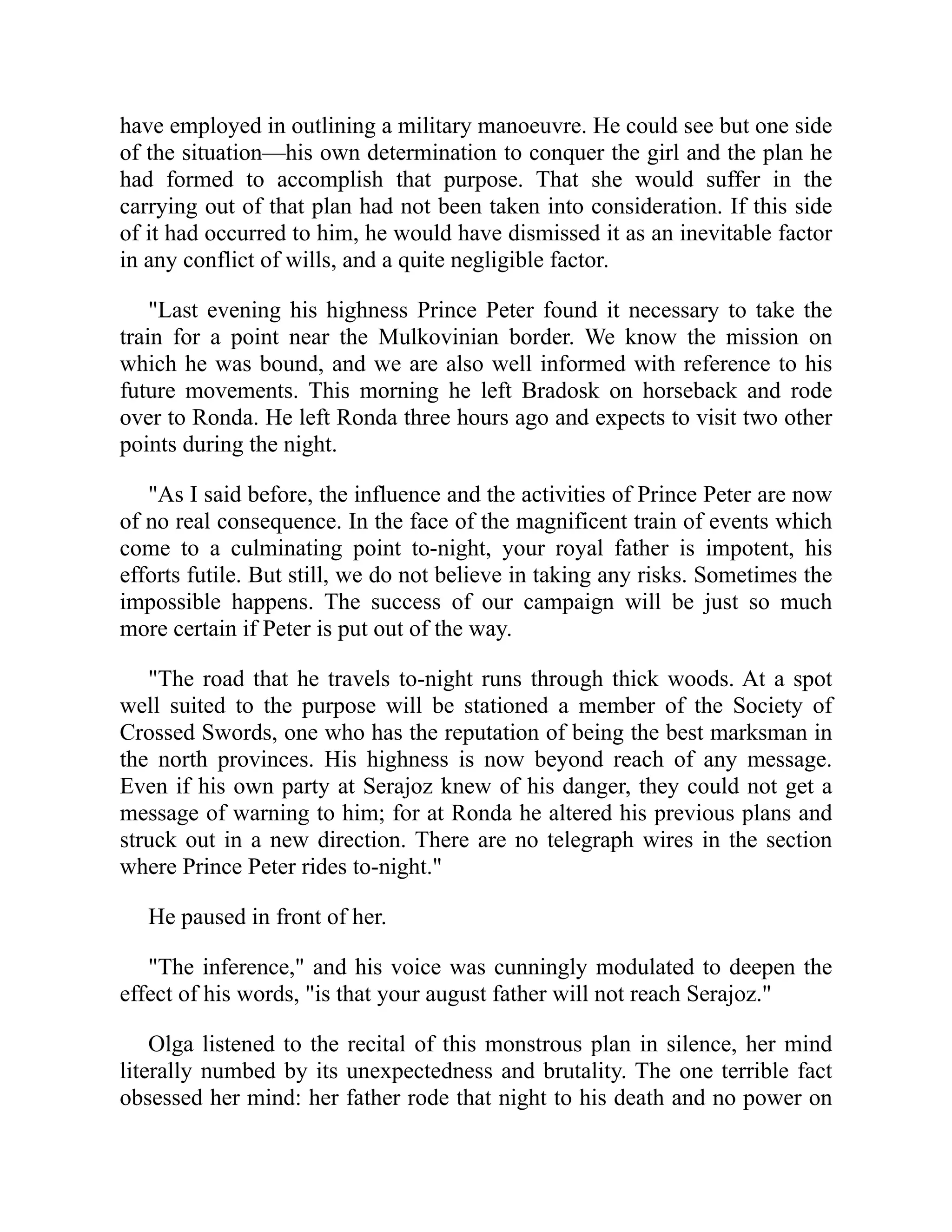 have employed in outlining a military manoeuvre. He could see but one side
of the situation—his own determination to conquer the girl and the plan he
had formed to accomplish that purpose. That she would suffer in the
carrying out of that plan had not been taken into consideration. If this side
of it had occurred to him, he would have dismissed it as an inevitable factor
in any conflict of wills, and a quite negligible factor.
"Last evening his highness Prince Peter found it necessary to take the
train for a point near the Mulkovinian border. We know the mission on
which he was bound, and we are also well informed with reference to his
future movements. This morning he left Bradosk on horseback and rode
over to Ronda. He left Ronda three hours ago and expects to visit two other
points during the night.
"As I said before, the influence and the activities of Prince Peter are now
of no real consequence. In the face of the magnificent train of events which
come to a culminating point to-night, your royal father is impotent, his
efforts futile. But still, we do not believe in taking any risks. Sometimes the
impossible happens. The success of our campaign will be just so much
more certain if Peter is put out of the way.
"The road that he travels to-night runs through thick woods. At a spot
well suited to the purpose will be stationed a member of the Society of
Crossed Swords, one who has the reputation of being the best marksman in
the north provinces. His highness is now beyond reach of any message.
Even if his own party at Serajoz knew of his danger, they could not get a
message of warning to him; for at Ronda he altered his previous plans and
struck out in a new direction. There are no telegraph wires in the section
where Prince Peter rides to-night."
He paused in front of her.
"The inference," and his voice was cunningly modulated to deepen the
effect of his words, "is that your august father will not reach Serajoz."
Olga listened to the recital of this monstrous plan in silence, her mind
literally numbed by its unexpectedness and brutality. The one terrible fact
obsessed her mind: her father rode that night to his death and no power on
 