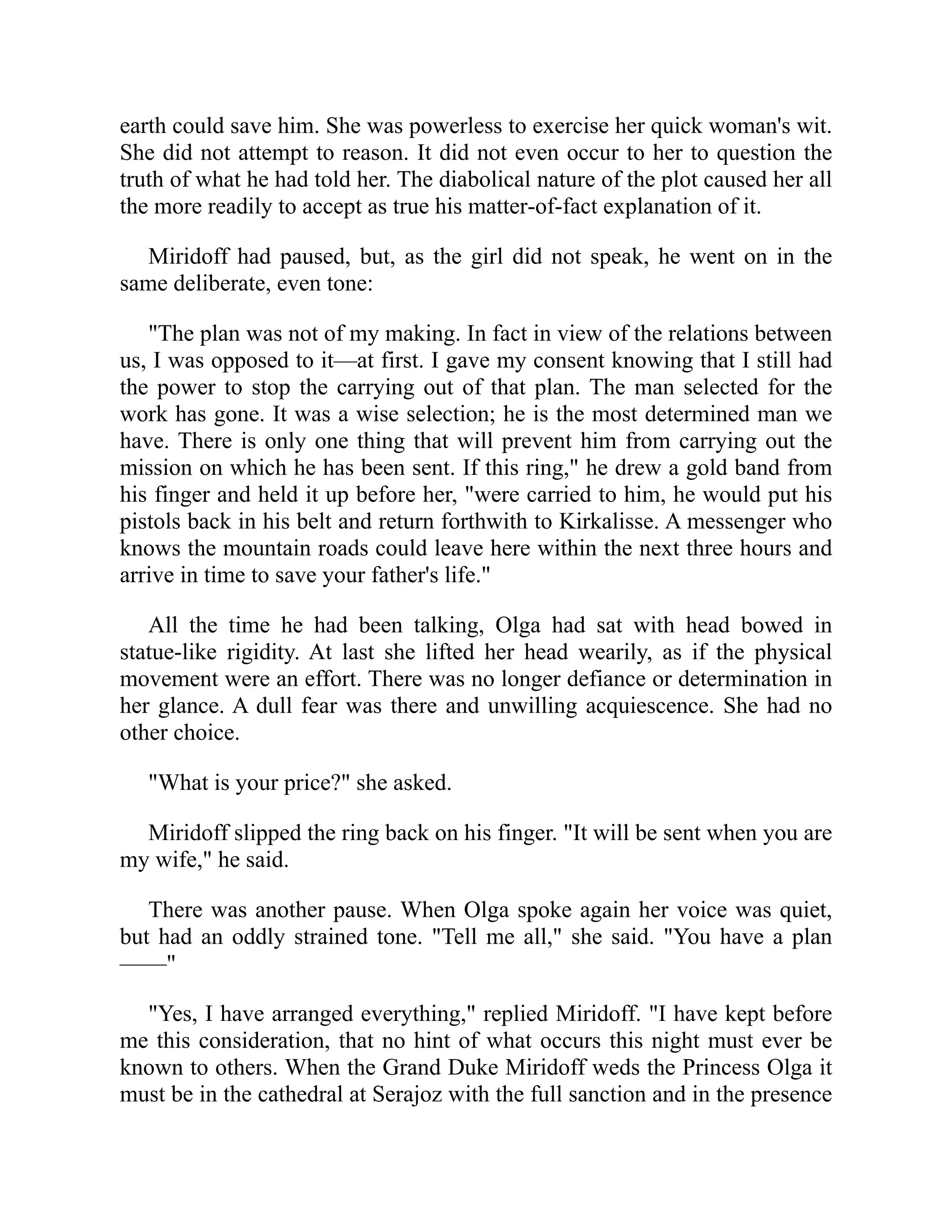 earth could save him. She was powerless to exercise her quick woman's wit.
She did not attempt to reason. It did not even occur to her to question the
truth of what he had told her. The diabolical nature of the plot caused her all
the more readily to accept as true his matter-of-fact explanation of it.
Miridoff had paused, but, as the girl did not speak, he went on in the
same deliberate, even tone:
"The plan was not of my making. In fact in view of the relations between
us, I was opposed to it—at first. I gave my consent knowing that I still had
the power to stop the carrying out of that plan. The man selected for the
work has gone. It was a wise selection; he is the most determined man we
have. There is only one thing that will prevent him from carrying out the
mission on which he has been sent. If this ring," he drew a gold band from
his finger and held it up before her, "were carried to him, he would put his
pistols back in his belt and return forthwith to Kirkalisse. A messenger who
knows the mountain roads could leave here within the next three hours and
arrive in time to save your father's life."
All the time he had been talking, Olga had sat with head bowed in
statue-like rigidity. At last she lifted her head wearily, as if the physical
movement were an effort. There was no longer defiance or determination in
her glance. A dull fear was there and unwilling acquiescence. She had no
other choice.
"What is your price?" she asked.
Miridoff slipped the ring back on his finger. "It will be sent when you are
my wife," he said.
There was another pause. When Olga spoke again her voice was quiet,
but had an oddly strained tone. "Tell me all," she said. "You have a plan
——"
"Yes, I have arranged everything," replied Miridoff. "I have kept before
me this consideration, that no hint of what occurs this night must ever be
known to others. When the Grand Duke Miridoff weds the Princess Olga it
must be in the cathedral at Serajoz with the full sanction and in the presence
 
