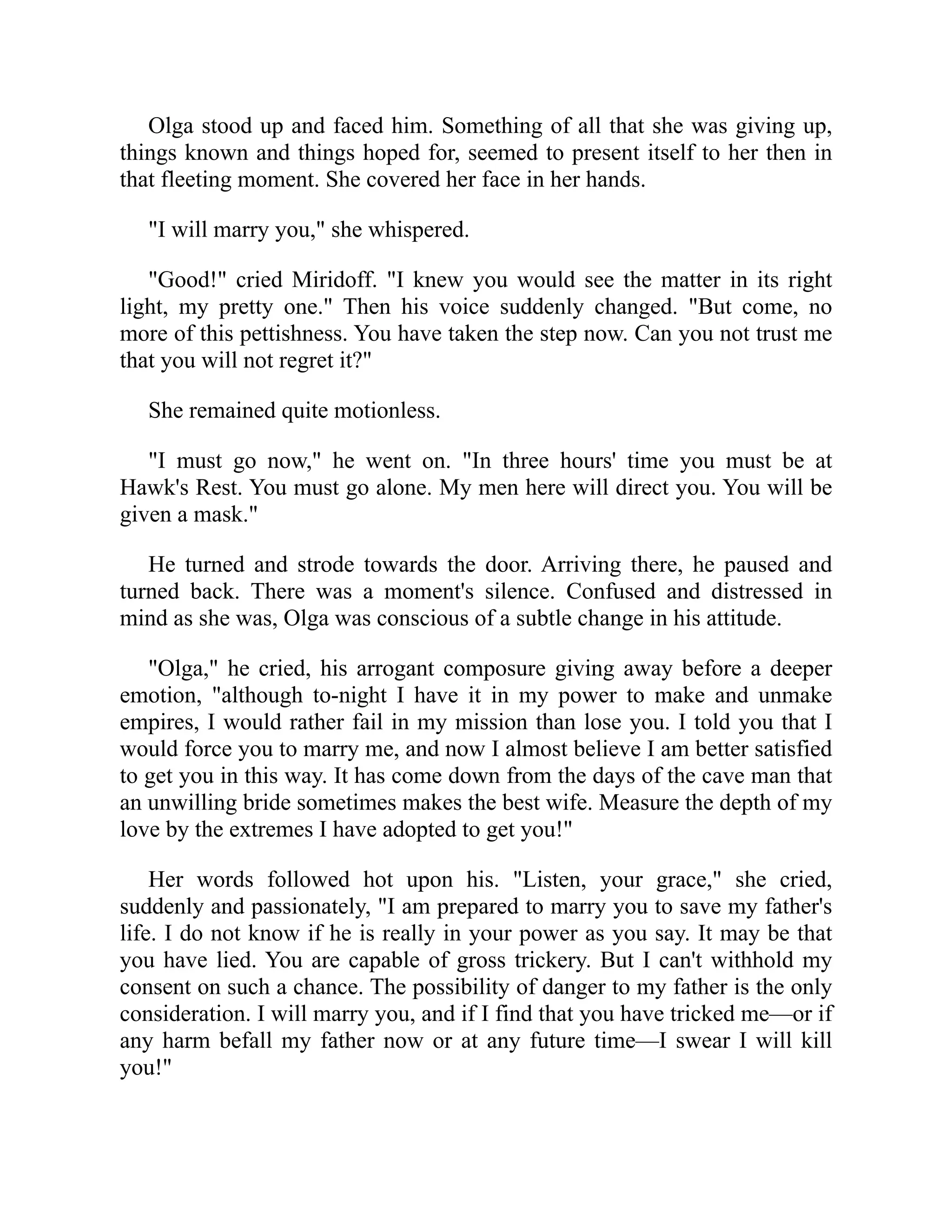 Olga stood up and faced him. Something of all that she was giving up,
things known and things hoped for, seemed to present itself to her then in
that fleeting moment. She covered her face in her hands.
"I will marry you," she whispered.
"Good!" cried Miridoff. "I knew you would see the matter in its right
light, my pretty one." Then his voice suddenly changed. "But come, no
more of this pettishness. You have taken the step now. Can you not trust me
that you will not regret it?"
She remained quite motionless.
"I must go now," he went on. "In three hours' time you must be at
Hawk's Rest. You must go alone. My men here will direct you. You will be
given a mask."
He turned and strode towards the door. Arriving there, he paused and
turned back. There was a moment's silence. Confused and distressed in
mind as she was, Olga was conscious of a subtle change in his attitude.
"Olga," he cried, his arrogant composure giving away before a deeper
emotion, "although to-night I have it in my power to make and unmake
empires, I would rather fail in my mission than lose you. I told you that I
would force you to marry me, and now I almost believe I am better satisfied
to get you in this way. It has come down from the days of the cave man that
an unwilling bride sometimes makes the best wife. Measure the depth of my
love by the extremes I have adopted to get you!"
Her words followed hot upon his. "Listen, your grace," she cried,
suddenly and passionately, "I am prepared to marry you to save my father's
life. I do not know if he is really in your power as you say. It may be that
you have lied. You are capable of gross trickery. But I can't withhold my
consent on such a chance. The possibility of danger to my father is the only
consideration. I will marry you, and if I find that you have tricked me—or if
any harm befall my father now or at any future time—I swear I will kill
you!"
 