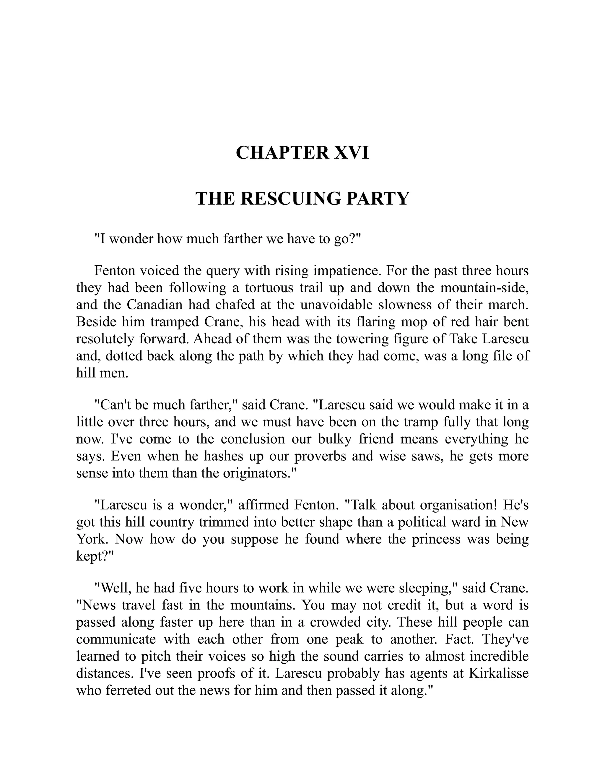 CHAPTER XVI
THE RESCUING PARTY
"I wonder how much farther we have to go?"
Fenton voiced the query with rising impatience. For the past three hours
they had been following a tortuous trail up and down the mountain-side,
and the Canadian had chafed at the unavoidable slowness of their march.
Beside him tramped Crane, his head with its flaring mop of red hair bent
resolutely forward. Ahead of them was the towering figure of Take Larescu
and, dotted back along the path by which they had come, was a long file of
hill men.
"Can't be much farther," said Crane. "Larescu said we would make it in a
little over three hours, and we must have been on the tramp fully that long
now. I've come to the conclusion our bulky friend means everything he
says. Even when he hashes up our proverbs and wise saws, he gets more
sense into them than the originators."
"Larescu is a wonder," affirmed Fenton. "Talk about organisation! He's
got this hill country trimmed into better shape than a political ward in New
York. Now how do you suppose he found where the princess was being
kept?"
"Well, he had five hours to work in while we were sleeping," said Crane.
"News travel fast in the mountains. You may not credit it, but a word is
passed along faster up here than in a crowded city. These hill people can
communicate with each other from one peak to another. Fact. They've
learned to pitch their voices so high the sound carries to almost incredible
distances. I've seen proofs of it. Larescu probably has agents at Kirkalisse
who ferreted out the news for him and then passed it along."
 