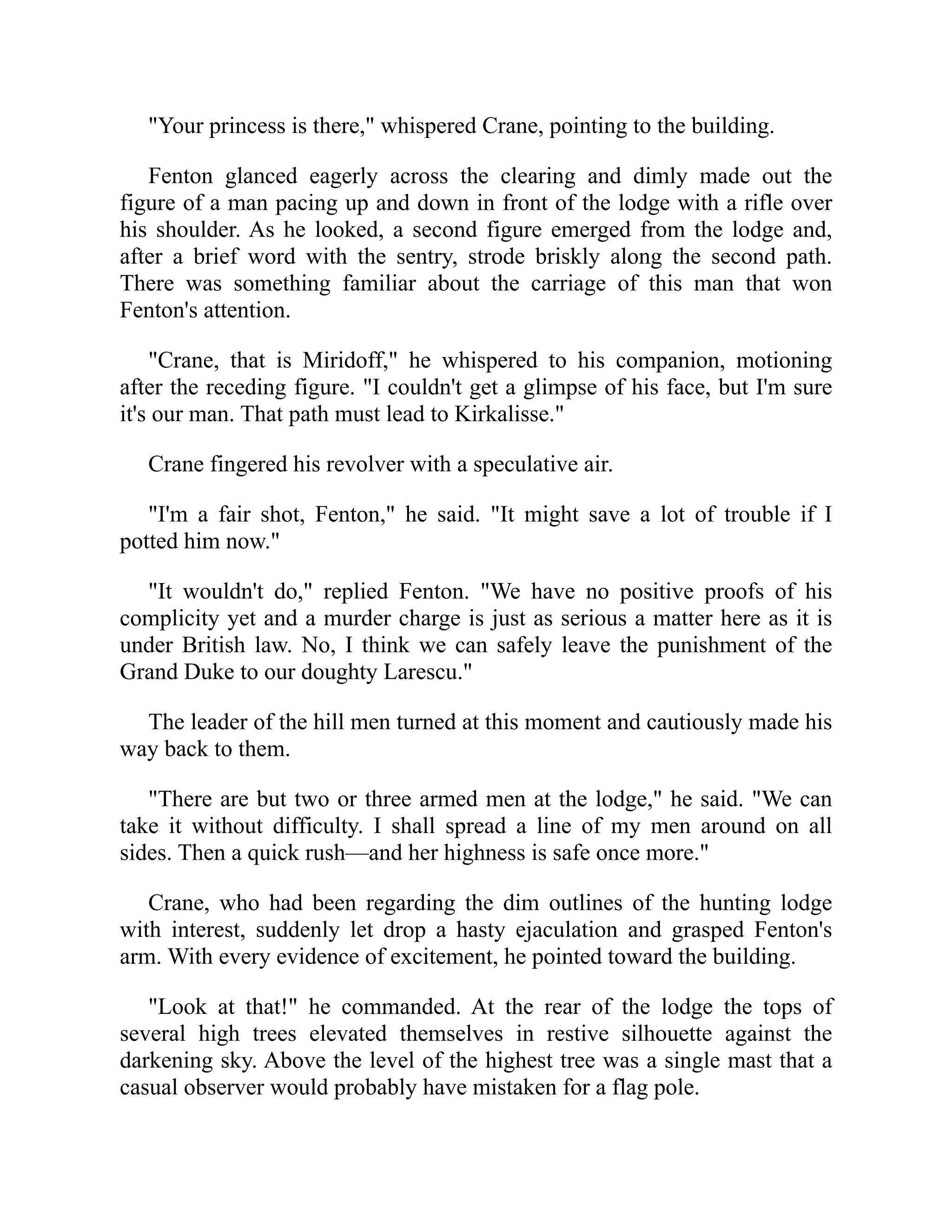 "Your princess is there," whispered Crane, pointing to the building.
Fenton glanced eagerly across the clearing and dimly made out the
figure of a man pacing up and down in front of the lodge with a rifle over
his shoulder. As he looked, a second figure emerged from the lodge and,
after a brief word with the sentry, strode briskly along the second path.
There was something familiar about the carriage of this man that won
Fenton's attention.
"Crane, that is Miridoff," he whispered to his companion, motioning
after the receding figure. "I couldn't get a glimpse of his face, but I'm sure
it's our man. That path must lead to Kirkalisse."
Crane fingered his revolver with a speculative air.
"I'm a fair shot, Fenton," he said. "It might save a lot of trouble if I
potted him now."
"It wouldn't do," replied Fenton. "We have no positive proofs of his
complicity yet and a murder charge is just as serious a matter here as it is
under British law. No, I think we can safely leave the punishment of the
Grand Duke to our doughty Larescu."
The leader of the hill men turned at this moment and cautiously made his
way back to them.
"There are but two or three armed men at the lodge," he said. "We can
take it without difficulty. I shall spread a line of my men around on all
sides. Then a quick rush—and her highness is safe once more."
Crane, who had been regarding the dim outlines of the hunting lodge
with interest, suddenly let drop a hasty ejaculation and grasped Fenton's
arm. With every evidence of excitement, he pointed toward the building.
"Look at that!" he commanded. At the rear of the lodge the tops of
several high trees elevated themselves in restive silhouette against the
darkening sky. Above the level of the highest tree was a single mast that a
casual observer would probably have mistaken for a flag pole.
 