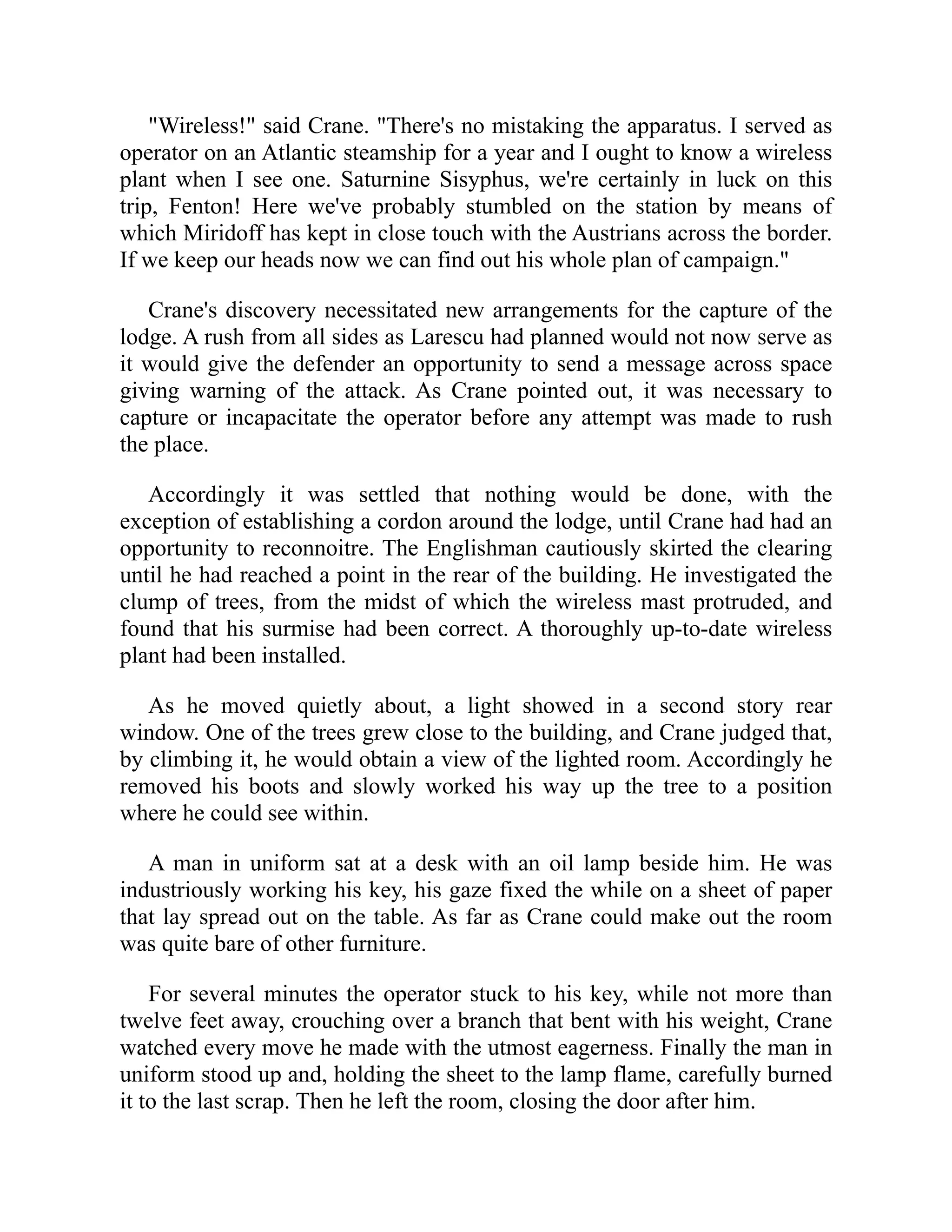 "Wireless!" said Crane. "There's no mistaking the apparatus. I served as
operator on an Atlantic steamship for a year and I ought to know a wireless
plant when I see one. Saturnine Sisyphus, we're certainly in luck on this
trip, Fenton! Here we've probably stumbled on the station by means of
which Miridoff has kept in close touch with the Austrians across the border.
If we keep our heads now we can find out his whole plan of campaign."
Crane's discovery necessitated new arrangements for the capture of the
lodge. A rush from all sides as Larescu had planned would not now serve as
it would give the defender an opportunity to send a message across space
giving warning of the attack. As Crane pointed out, it was necessary to
capture or incapacitate the operator before any attempt was made to rush
the place.
Accordingly it was settled that nothing would be done, with the
exception of establishing a cordon around the lodge, until Crane had had an
opportunity to reconnoitre. The Englishman cautiously skirted the clearing
until he had reached a point in the rear of the building. He investigated the
clump of trees, from the midst of which the wireless mast protruded, and
found that his surmise had been correct. A thoroughly up-to-date wireless
plant had been installed.
As he moved quietly about, a light showed in a second story rear
window. One of the trees grew close to the building, and Crane judged that,
by climbing it, he would obtain a view of the lighted room. Accordingly he
removed his boots and slowly worked his way up the tree to a position
where he could see within.
A man in uniform sat at a desk with an oil lamp beside him. He was
industriously working his key, his gaze fixed the while on a sheet of paper
that lay spread out on the table. As far as Crane could make out the room
was quite bare of other furniture.
For several minutes the operator stuck to his key, while not more than
twelve feet away, crouching over a branch that bent with his weight, Crane
watched every move he made with the utmost eagerness. Finally the man in
uniform stood up and, holding the sheet to the lamp flame, carefully burned
it to the last scrap. Then he left the room, closing the door after him.
 