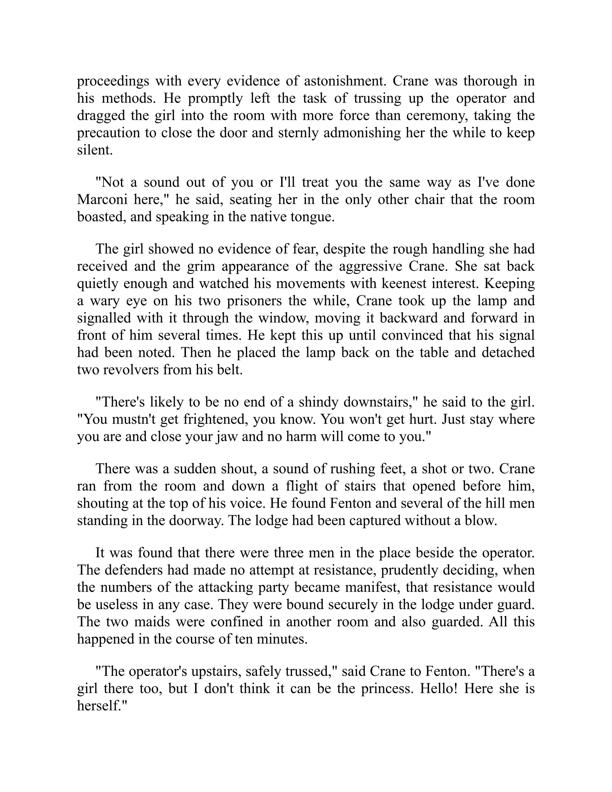 proceedings with every evidence of astonishment. Crane was thorough in
his methods. He promptly left the task of trussing up the operator and
dragged the girl into the room with more force than ceremony, taking the
precaution to close the door and sternly admonishing her the while to keep
silent.
"Not a sound out of you or I'll treat you the same way as I've done
Marconi here," he said, seating her in the only other chair that the room
boasted, and speaking in the native tongue.
The girl showed no evidence of fear, despite the rough handling she had
received and the grim appearance of the aggressive Crane. She sat back
quietly enough and watched his movements with keenest interest. Keeping
a wary eye on his two prisoners the while, Crane took up the lamp and
signalled with it through the window, moving it backward and forward in
front of him several times. He kept this up until convinced that his signal
had been noted. Then he placed the lamp back on the table and detached
two revolvers from his belt.
"There's likely to be no end of a shindy downstairs," he said to the girl.
"You mustn't get frightened, you know. You won't get hurt. Just stay where
you are and close your jaw and no harm will come to you."
There was a sudden shout, a sound of rushing feet, a shot or two. Crane
ran from the room and down a flight of stairs that opened before him,
shouting at the top of his voice. He found Fenton and several of the hill men
standing in the doorway. The lodge had been captured without a blow.
It was found that there were three men in the place beside the operator.
The defenders had made no attempt at resistance, prudently deciding, when
the numbers of the attacking party became manifest, that resistance would
be useless in any case. They were bound securely in the lodge under guard.
The two maids were confined in another room and also guarded. All this
happened in the course of ten minutes.
"The operator's upstairs, safely trussed," said Crane to Fenton. "There's a
girl there too, but I don't think it can be the princess. Hello! Here she is
herself."
 