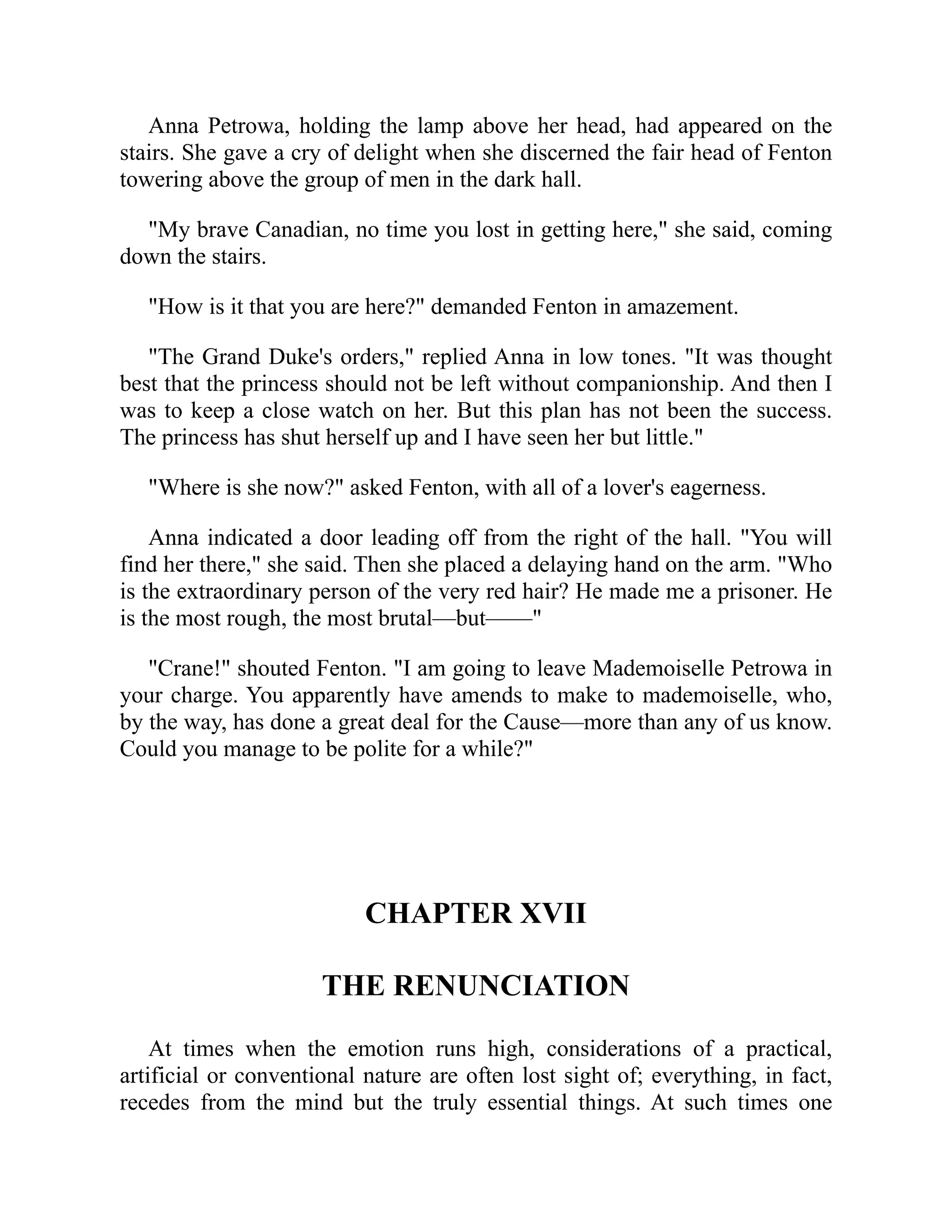 Anna Petrowa, holding the lamp above her head, had appeared on the
stairs. She gave a cry of delight when she discerned the fair head of Fenton
towering above the group of men in the dark hall.
"My brave Canadian, no time you lost in getting here," she said, coming
down the stairs.
"How is it that you are here?" demanded Fenton in amazement.
"The Grand Duke's orders," replied Anna in low tones. "It was thought
best that the princess should not be left without companionship. And then I
was to keep a close watch on her. But this plan has not been the success.
The princess has shut herself up and I have seen her but little."
"Where is she now?" asked Fenton, with all of a lover's eagerness.
Anna indicated a door leading off from the right of the hall. "You will
find her there," she said. Then she placed a delaying hand on the arm. "Who
is the extraordinary person of the very red hair? He made me a prisoner. He
is the most rough, the most brutal—but——"
"Crane!" shouted Fenton. "I am going to leave Mademoiselle Petrowa in
your charge. You apparently have amends to make to mademoiselle, who,
by the way, has done a great deal for the Cause—more than any of us know.
Could you manage to be polite for a while?"
CHAPTER XVII
THE RENUNCIATION
At times when the emotion runs high, considerations of a practical,
artificial or conventional nature are often lost sight of; everything, in fact,
recedes from the mind but the truly essential things. At such times one
 