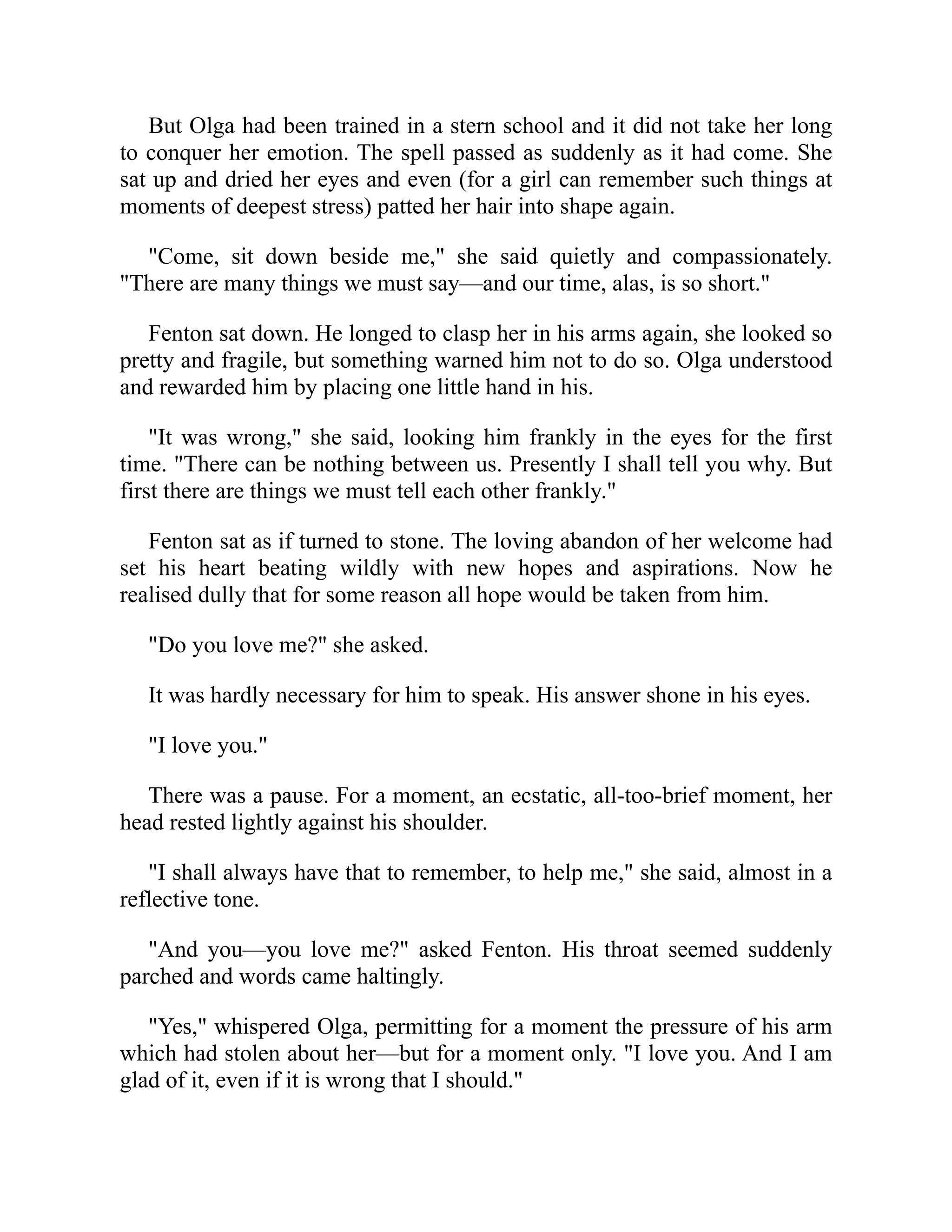 But Olga had been trained in a stern school and it did not take her long
to conquer her emotion. The spell passed as suddenly as it had come. She
sat up and dried her eyes and even (for a girl can remember such things at
moments of deepest stress) patted her hair into shape again.
"Come, sit down beside me," she said quietly and compassionately.
"There are many things we must say—and our time, alas, is so short."
Fenton sat down. He longed to clasp her in his arms again, she looked so
pretty and fragile, but something warned him not to do so. Olga understood
and rewarded him by placing one little hand in his.
"It was wrong," she said, looking him frankly in the eyes for the first
time. "There can be nothing between us. Presently I shall tell you why. But
first there are things we must tell each other frankly."
Fenton sat as if turned to stone. The loving abandon of her welcome had
set his heart beating wildly with new hopes and aspirations. Now he
realised dully that for some reason all hope would be taken from him.
"Do you love me?" she asked.
It was hardly necessary for him to speak. His answer shone in his eyes.
"I love you."
There was a pause. For a moment, an ecstatic, all-too-brief moment, her
head rested lightly against his shoulder.
"I shall always have that to remember, to help me," she said, almost in a
reflective tone.
"And you—you love me?" asked Fenton. His throat seemed suddenly
parched and words came haltingly.
"Yes," whispered Olga, permitting for a moment the pressure of his arm
which had stolen about her—but for a moment only. "I love you. And I am
glad of it, even if it is wrong that I should."
 