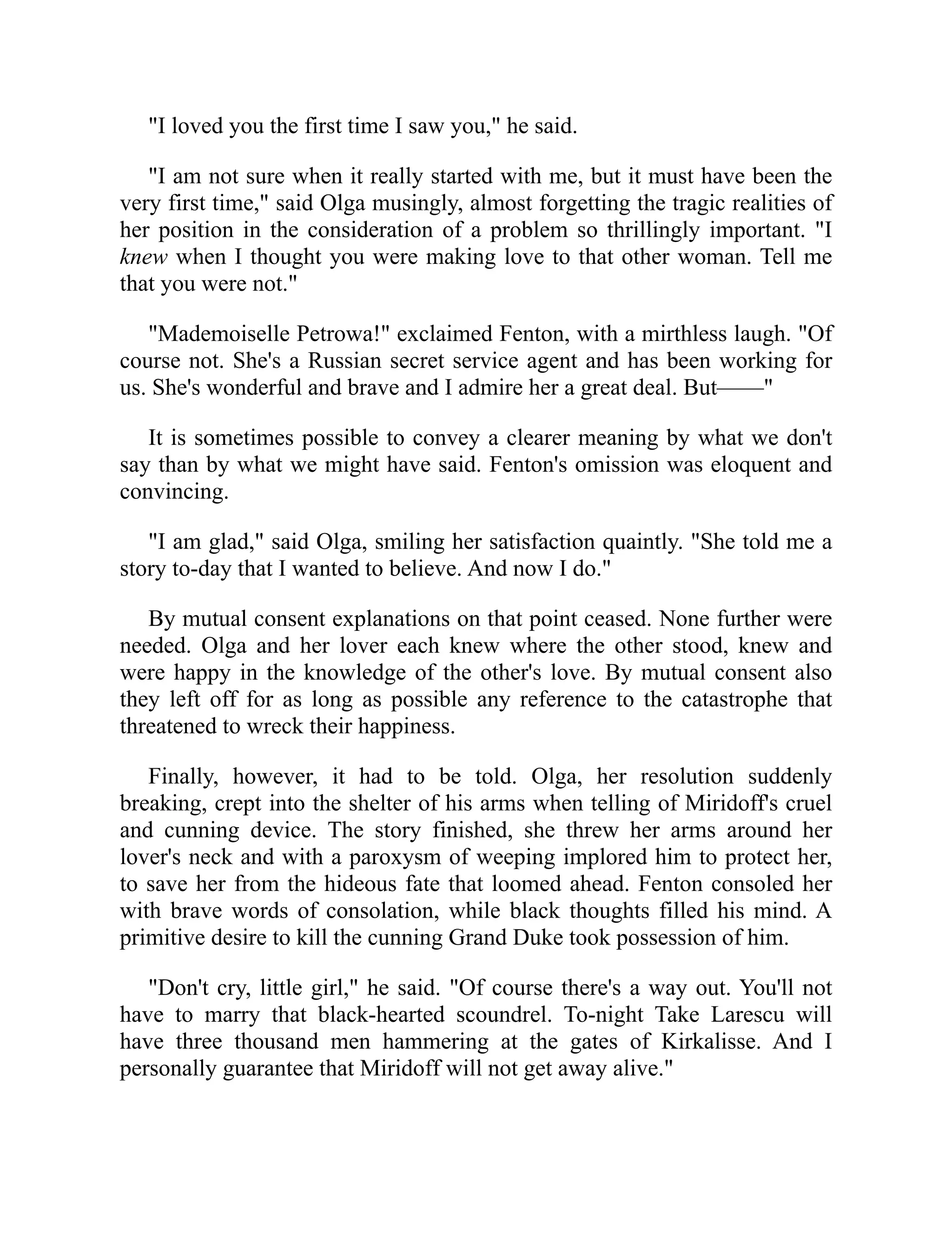 "I loved you the first time I saw you," he said.
"I am not sure when it really started with me, but it must have been the
very first time," said Olga musingly, almost forgetting the tragic realities of
her position in the consideration of a problem so thrillingly important. "I
knew when I thought you were making love to that other woman. Tell me
that you were not."
"Mademoiselle Petrowa!" exclaimed Fenton, with a mirthless laugh. "Of
course not. She's a Russian secret service agent and has been working for
us. She's wonderful and brave and I admire her a great deal. But——"
It is sometimes possible to convey a clearer meaning by what we don't
say than by what we might have said. Fenton's omission was eloquent and
convincing.
"I am glad," said Olga, smiling her satisfaction quaintly. "She told me a
story to-day that I wanted to believe. And now I do."
By mutual consent explanations on that point ceased. None further were
needed. Olga and her lover each knew where the other stood, knew and
were happy in the knowledge of the other's love. By mutual consent also
they left off for as long as possible any reference to the catastrophe that
threatened to wreck their happiness.
Finally, however, it had to be told. Olga, her resolution suddenly
breaking, crept into the shelter of his arms when telling of Miridoff's cruel
and cunning device. The story finished, she threw her arms around her
lover's neck and with a paroxysm of weeping implored him to protect her,
to save her from the hideous fate that loomed ahead. Fenton consoled her
with brave words of consolation, while black thoughts filled his mind. A
primitive desire to kill the cunning Grand Duke took possession of him.
"Don't cry, little girl," he said. "Of course there's a way out. You'll not
have to marry that black-hearted scoundrel. To-night Take Larescu will
have three thousand men hammering at the gates of Kirkalisse. And I
personally guarantee that Miridoff will not get away alive."
 